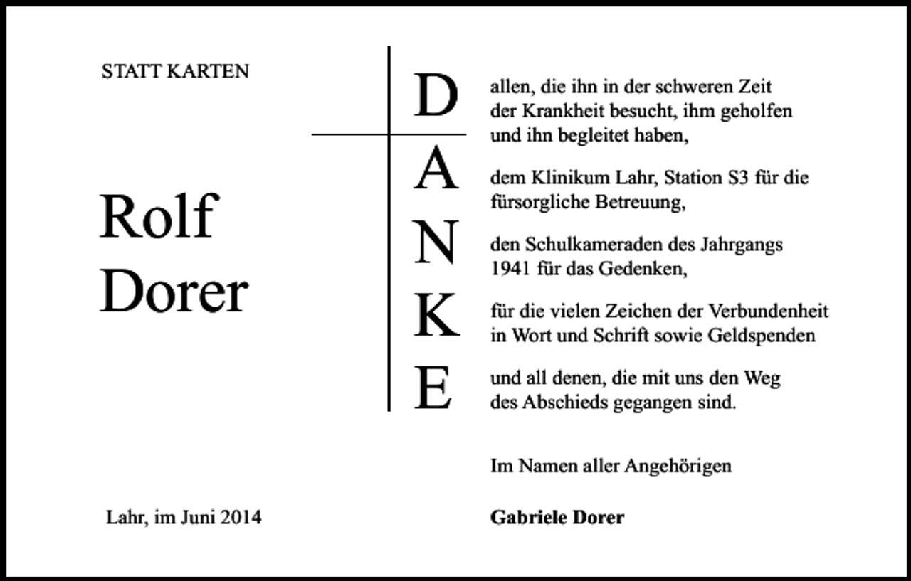 <p>STATT KARTEN</p><p>Rolf<br />Dorer</p><p>D<br />A<br />N<br />K<br />E</p><p>allen, die ihn in der schweren Zeit<br />der Krankheit besucht, ihm geholfen<br />und ihn begleitet haben,<br />dem Klinikum Lahr, Station S3 für die<br />fürsorgliche Betreuung,<br />den Schulkameraden des Jahrgangs<br />1941 für das Gedenken,<br />für die vielen Zeichen der Verbundenheit<br />in Wort und Schrift sowie Geldspenden<br />und all denen, die mit uns den Weg<br />des Abschieds gegangen sind.<br />Im Namen aller Angehörigen</p><p>Lahr, im Juni 2014</p><p>Gabriele Dorer</p>