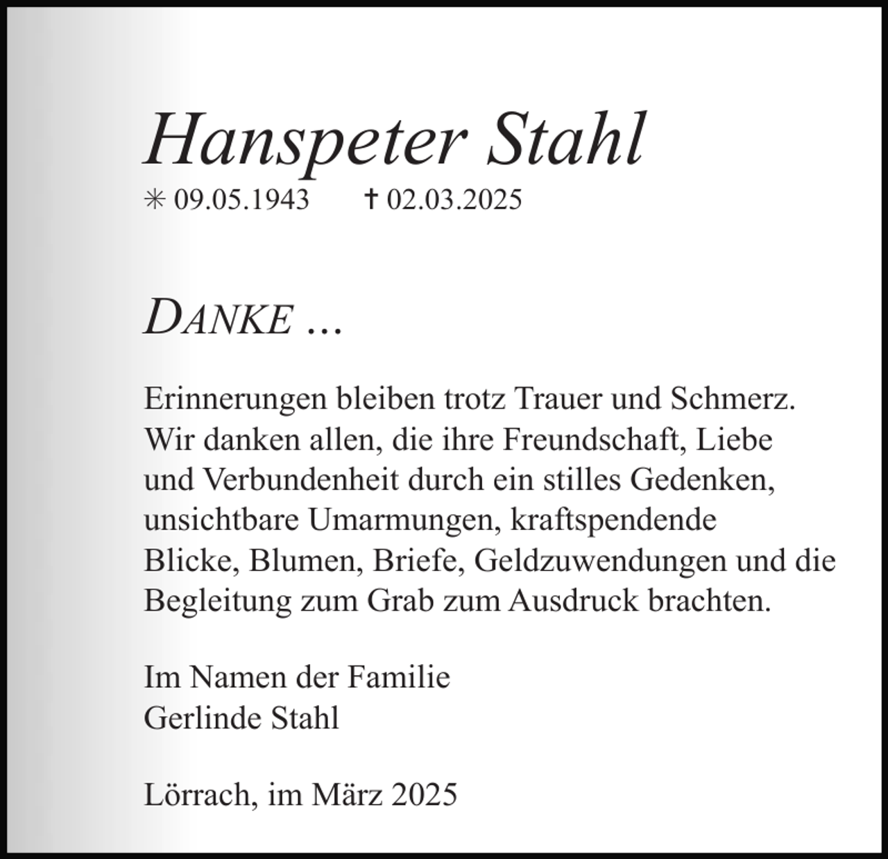 <p>Hanspeter Stahl<br />✳ 09.05.1943</p><p>✝ 02.03.2025</p><p>DANKE ...<br />Erinnerungen bleiben trotz Trauer und Schmerz.<br />Wir danken allen, die ihre Freundschaft, Liebe<br />und Verbundenheit durch ein stilles Gedenken,<br />unsichtbare Umarmungen, kraftspendende<br />Blicke, Blumen, Briefe, Geldzuwendungen und die<br />Begleitung zum Grab zum Ausdruck brachten.<br />Im Namen der Familie<br />Gerlinde Stahl<br />Lörrach, im März 2025</p>