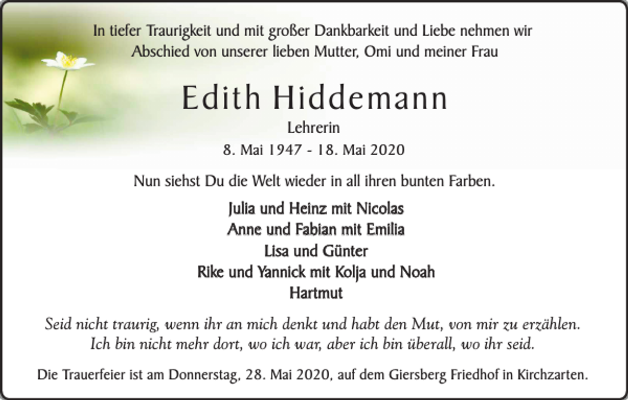 <p>In tiefer Traurigkeit und mit großer Dankbarkeit und Liebe nehmen wir<br />Abschied von unserer lieben Mutter, Omi und meiner Frau</p><p>Edith Hiddemann<br />Lehrerin</p><p>8. Mai 1947 - 18. Mai 2020</p><p>Nun siehst Du die Welt wieder in all ihren bunten Farben.</p><p>Julia und Heinz mit Nicolas<br />Anne und Fabian mit Emilia<br />Lisa und Günter<br />Rike und Yannick mit Kolja und Noah<br />Hartmut<br />Seid nicht traurig, wenn ihr an mich denkt und habt den Mut, von mir zu erzählen.<br />Ich bin nicht mehr dort, wo ich war, aber ich bin überall, wo ihr seid.<br />Die Trauerfeier ist am Donnerstag, 28. Mai 2020, auf dem Giersberg Friedhof in Kirchzarten.</p>