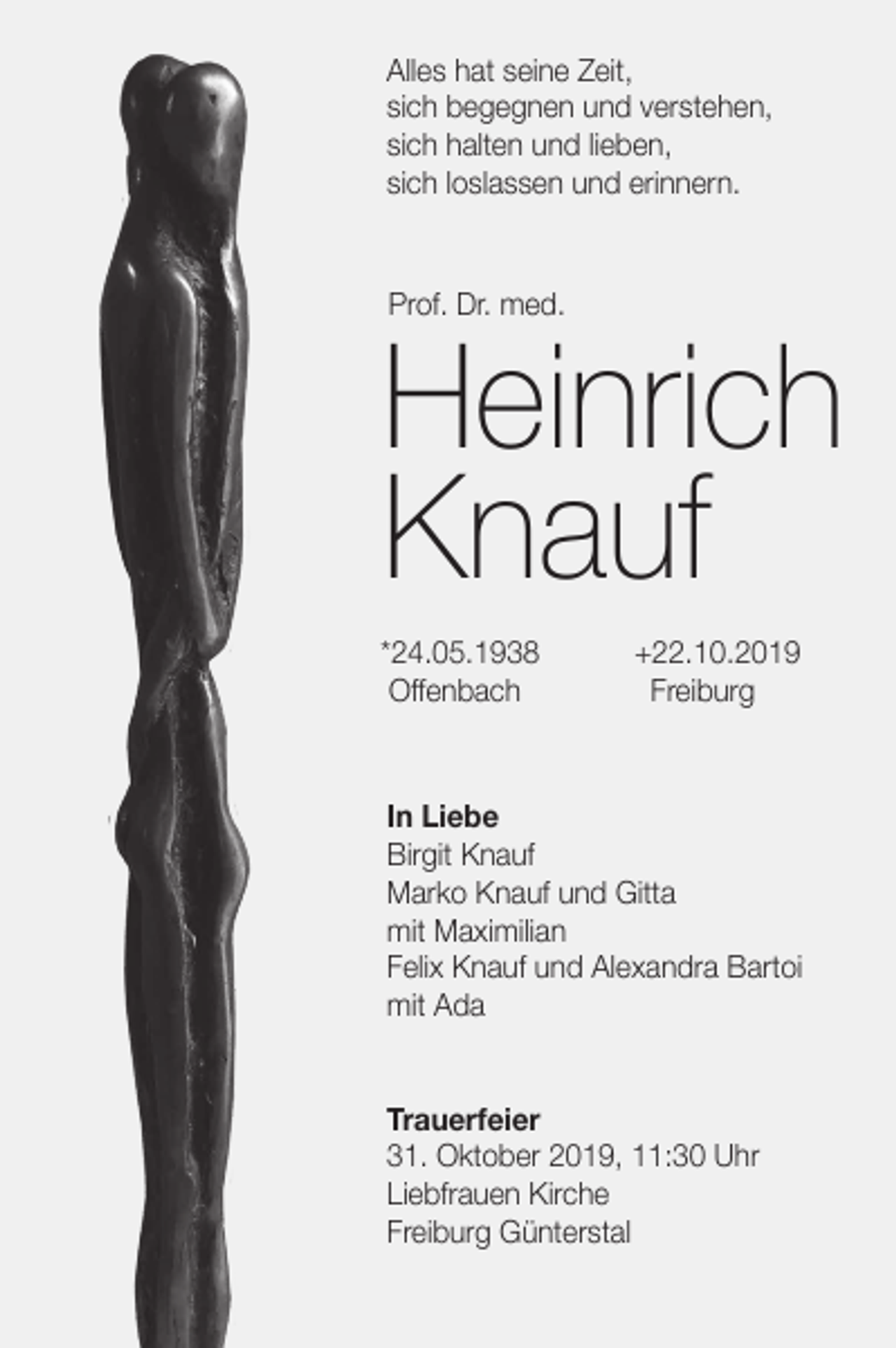 <p>Alles hat seine Zeit,<br />sich begegnen und verstehen,<br />sich halten und lieben,<br />sich loslassen und erinnern.</p><p>Prof. Dr. med.</p><p>Heinrich<br />Knauf<br />*24.05.1938<br />Offenbach</p><p>+22.10.2019<br />Freiburg</p><p>In Liebe<br />Birgit Knauf<br />Marko Knauf und Gitta<br />mit Maximilian<br />Felix Knauf und Alexandra Bartoi<br />mit Ada</p><p>Trauerfeier<br />31. Oktober 2019, 11:30 Uhr<br />Liebfrauen Kirche<br />Freiburg Günterstal</p>