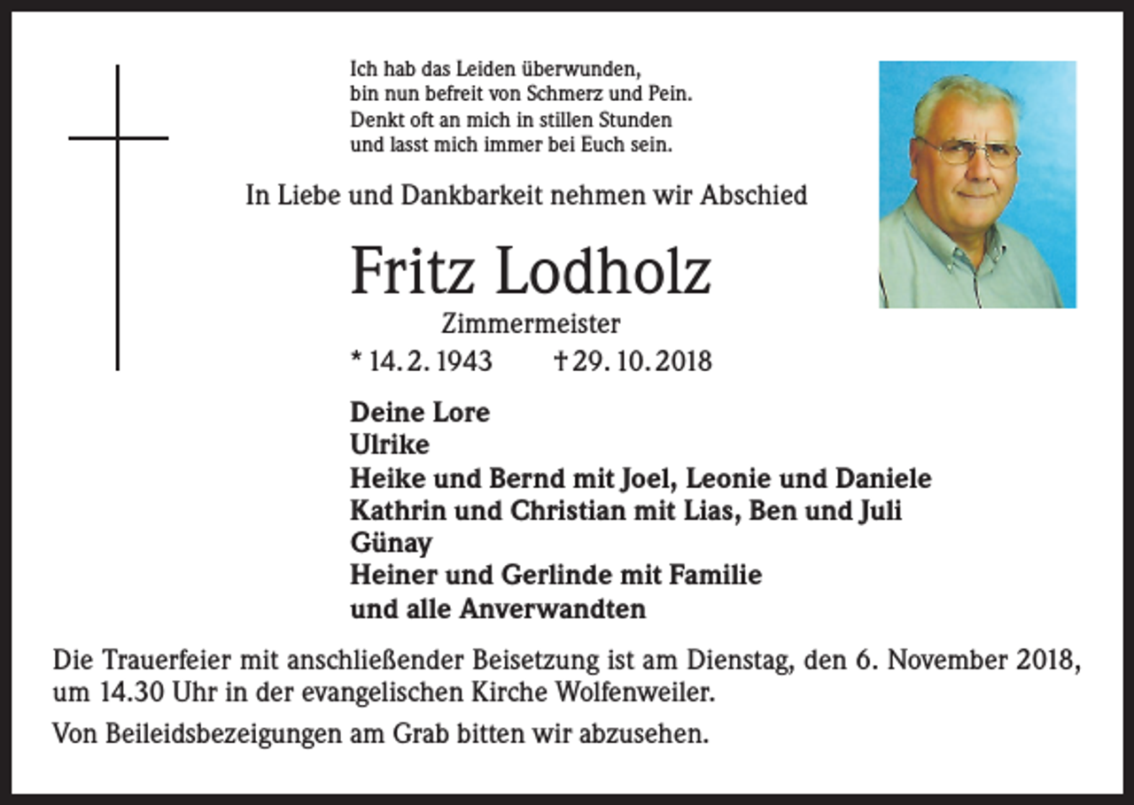 <p>Ich hab das Leiden überwunden,<br />bin nun befreit von Schmerz und Pein.<br />Denkt oft an mich in stillen Stunden<br />und lasst mich immer bei Euch sein.</p><p>In Liebe und Dankbarkeit nehmen wir Abschied</p><p>Fritz Lodholz</p><p>Zimmermeister<br />* 14. 2. 1943 † 29. 10. 2018<br />Deine Lore<br />Ulrike<br />Heike und Bernd mit Joel, Leonie und Daniele<br />Kathrin und Christian mit Lias, Ben und Juli<br />Günay<br />Heiner und Gerlinde mit Familie<br />und alle Anverwandten<br />Die Trauerfeier mit anschließender Beisetzung ist am Dienstag, den 6. November 2018,<br />um 14.30 Uhr in der evangelischen Kirche Wolfenweiler.<br />Von Beileidsbezeigungen am Grab bitten wir abzusehen.</p>