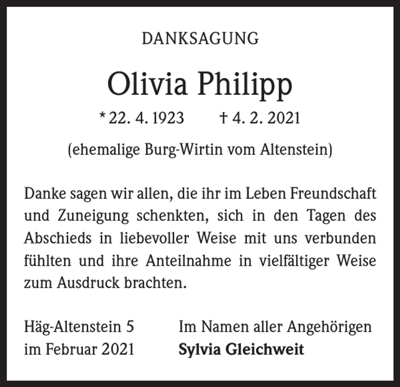 <p>DANKSAGUNG</p><p>Olivia Philipp<br />* 22. 4. 1923 † 4. 2. 2021<br />(ehemalige Burg-Wirtin vom Altenstein)<br />Danke sagen wir allen, die ihr im Leben Freundschaft<br />und Zuneigung schenkten, sich in den Tagen des<br />­A bschieds in liebevoller Weise mit uns verbunden<br />fühlten und ihre Anteilnahme in vielfältiger Weise<br />zum Ausdruck brachten.<br />Häg-Altenstein 5<br />im Februar 2021</p><p>Im Namen aller Angehörigen<br />Sylvia Gleichweit</p>
