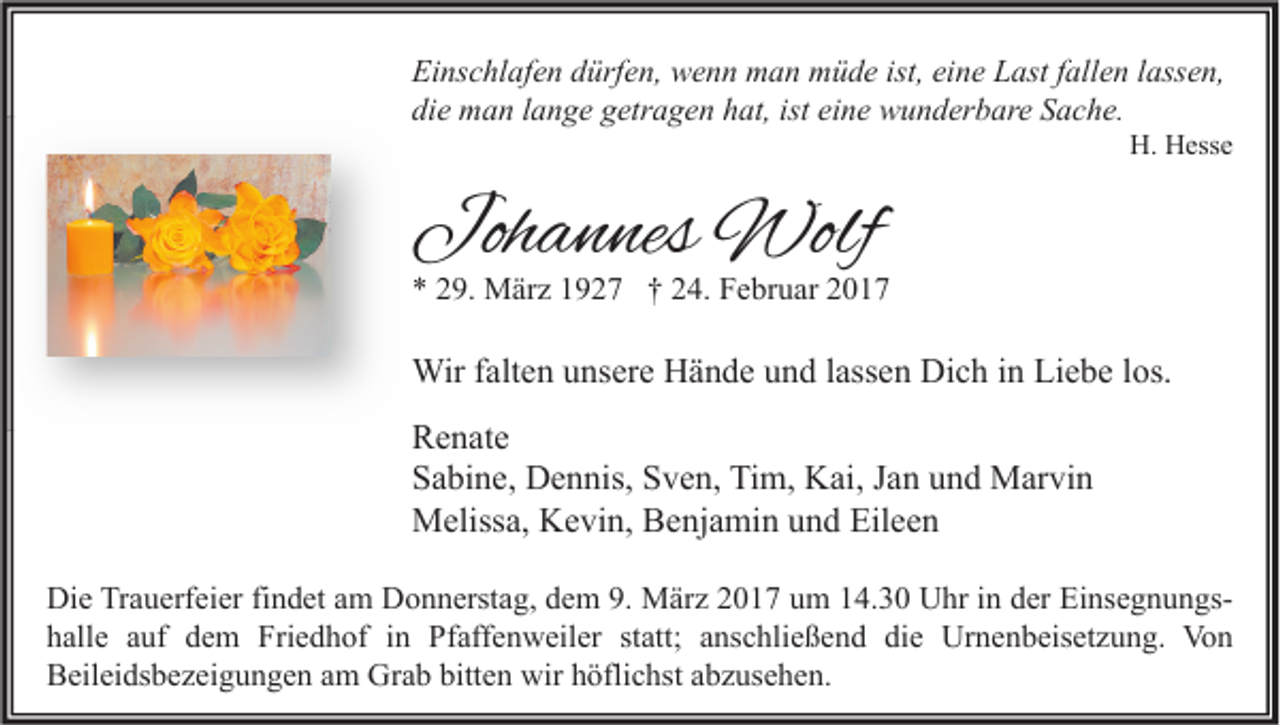 <p>Einschlafen dürfen, wenn man müde ist, eine Last fallen lassen,<br />die man lange getragen hat, ist eine wunderbare Sache.</p><p>H. Hesse</p><p>Johannes Wolf</p><p>* 29. März 1927 † 24. Februar 2017</p><p>Wir falten unsere Hände und lassen Dich in Liebe los.<br />Renate<br />Sabine, Dennis, Sven, Tim, Kai, Jan und Marvin<br />Melissa, Kevin, Benjamin und Eileen<br />Die Trauerfeier findet am Donnerstag, dem 9. März 2017 um 14.30 Uhr in der Einsegnungshalle auf dem Friedhof in Pfaffenweiler statt; anschließend die Urnenbeisetzung. Von<br />Beileidsbezeigungen am Grab bitten wir höflichst abzusehen.</p>