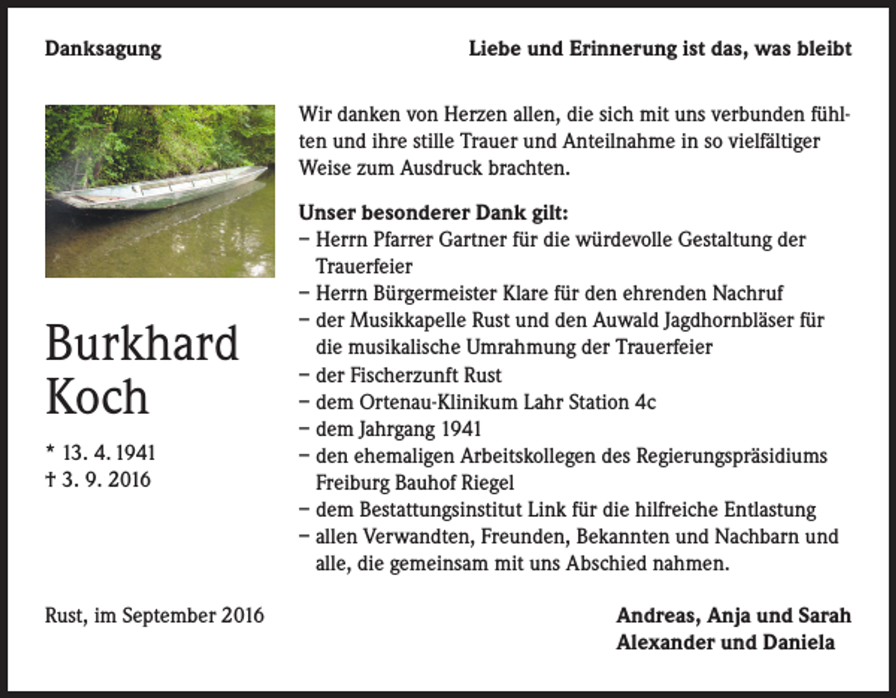 <p>Danksagung</p><p>Liebe und Erinnerung ist das, was bleibt<br />Wir danken von Herzen allen, die sich mit uns verbunden fühlten und ihre stille Trauer und Anteilnahme in so vielfältiger<br />Weise zum Ausdruck brachten.</p><p>Burkhard<br />Koch<br />* 13. 4. 1941<br />† 3. 9. 2016</p><p>Rust, im September 2016</p><p>Unser besonderer Dank gilt:<br />– Herrn Pfarrer Gartner für die würdevolle Gestaltung der<br />Trauerfeier<br />– Herrn Bürgermeister Klare für den ehrenden Nachruf<br />– der Musikkapelle Rust und den Auwald Jagdhornbläser für<br />die musikalische Umrahmung der Trauerfeier<br />– der Fischerzunft Rust<br />– dem Ortenau-Klinikum Lahr Station 4c<br />– dem Jahrgang 1941<br />– den ehemaligen Arbeitskollegen des Regierungspräsidiums<br />Freiburg Bauhof Riegel<br />– dem Bestattungsinstitut Link für die hilfreiche Entlastung<br />– allen Verwandten, Freunden, Bekannten und Nachbarn und<br />alle, die gemeinsam mit uns Abschied nahmen.<br />Andreas, Anja und Sarah<br />Alexander und Daniela</p>