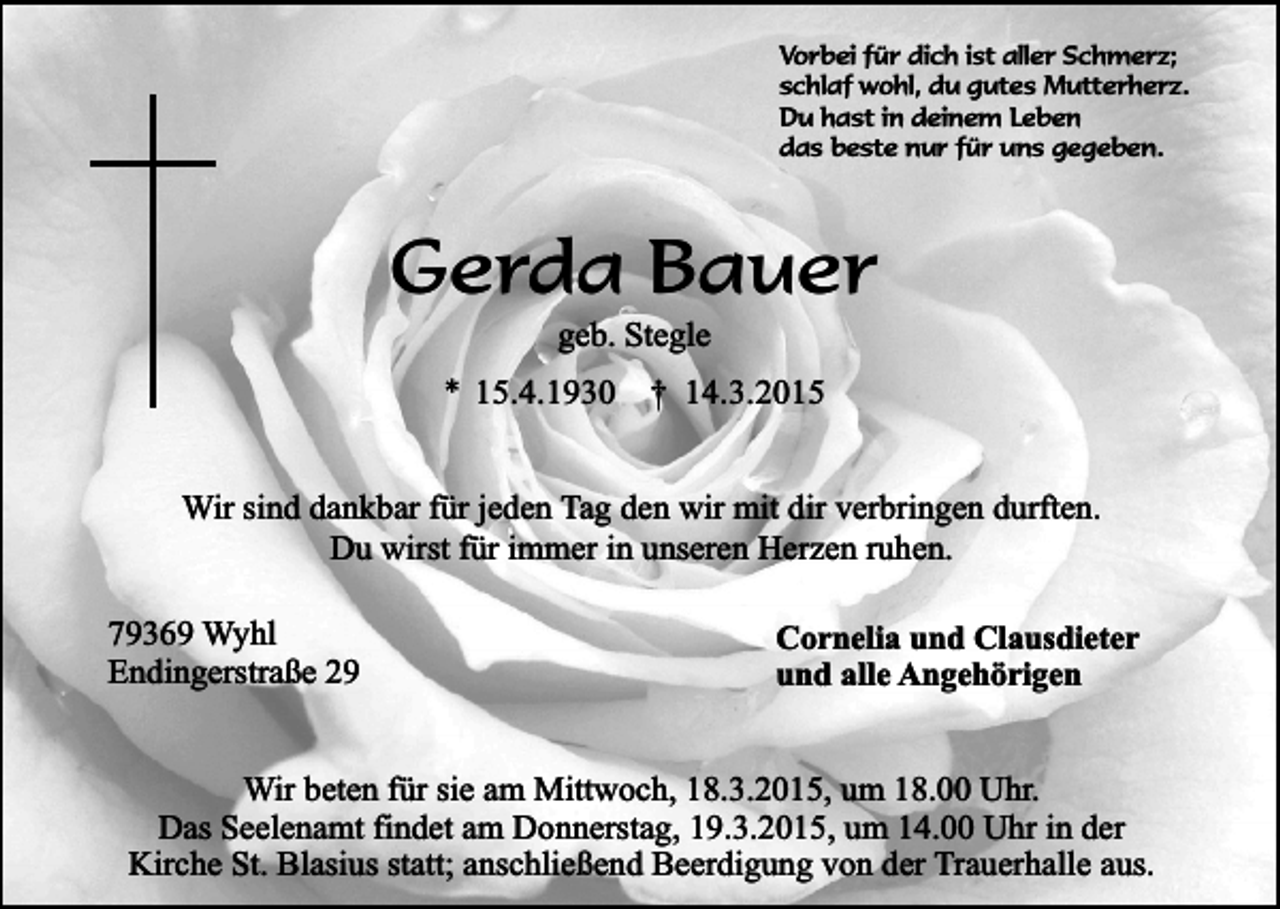 <p>Vorbei für dich ist aller Schmerz;<br />schlaf wohl, du gutes Mutterherz.<br />Du hast in deinem Leben<br />das beste nur für uns gegeben.</p><p>Gerda Bauer<br />geb. Stegle</p><p>* 15.4.1930</p><p>† 14.3.2015</p><p>Wir sind dankbar für jeden Tag den wir mit dir verbringen durften.<br />Du wirst für immer in unseren Herzen ruhen.<br />79369 Wyhl<br />Endingerstraße 29</p><p>Cornelia und Clausdieter<br />und alle Angehörigen</p><p>Wir beten für sie am Mittwoch, 18.3.2015, um 18.00 Uhr.<br />Das Seelenamt findet am Donnerstag, 19.3.2015, um 14.00 Uhr in der<br />Kirche St. Blasius statt; anschließend Beerdigung von der Trauerhalle aus.</p>