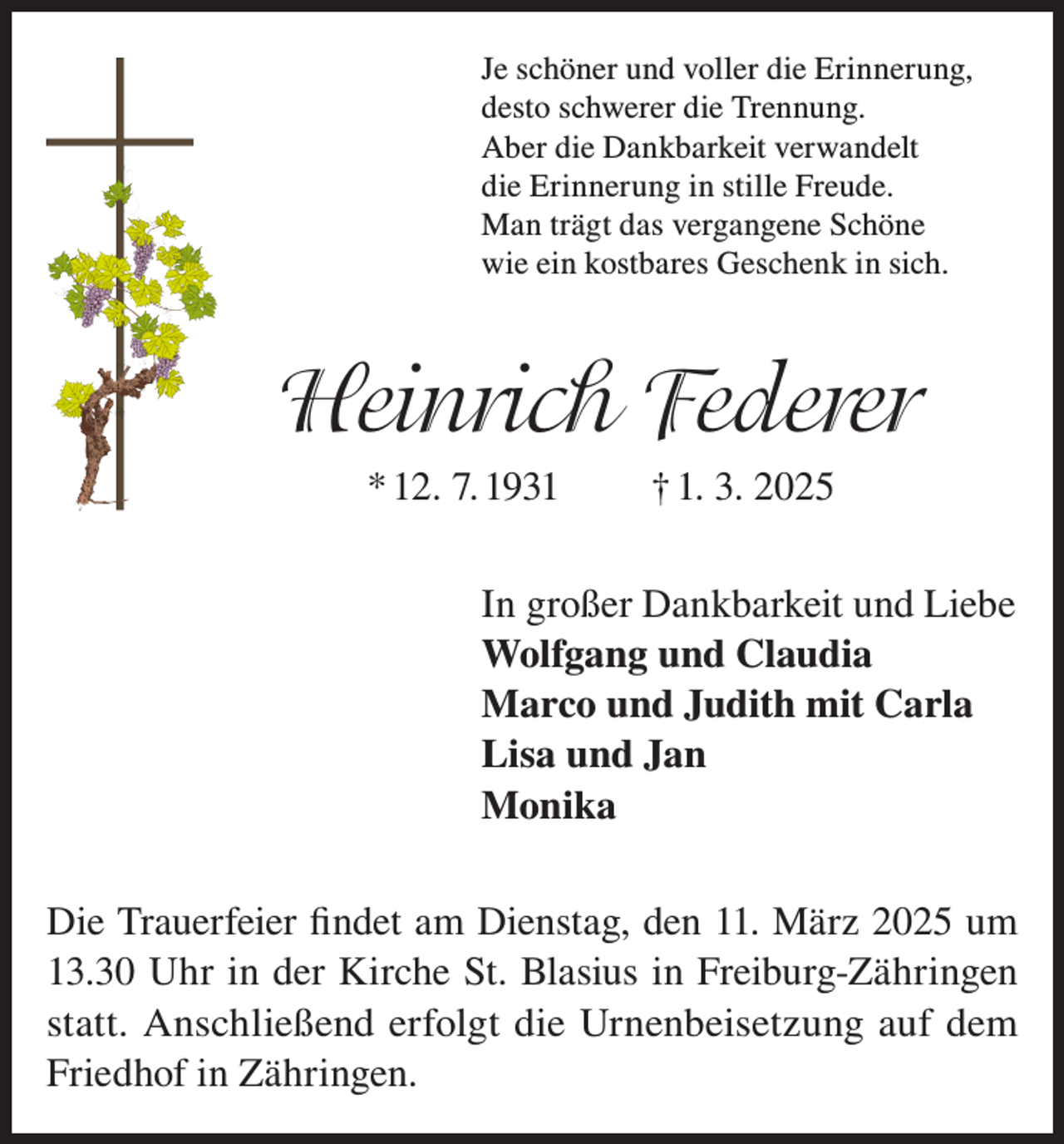 <p>Je schöner und voller die Erinnerung,<br />desto schwerer die Trennung.<br />Aber die Dankbarkeit verwandelt<br />die Erinnerung in stille Freude.<br />Man trägt das vergangene Schöne<br />wie ein kostbares Geschenk in sich.</p><p>Heinrich Federer<br />* 12. 7. 1931</p><p>† 1. 3. 2025</p><p>In großer Dankbarkeit und Liebe<br />Wolfgang und Claudia<br />Marco und Judith mit Carla<br />Lisa und Jan<br />Monika<br />Die Trauerfeier findet am Dienstag, den 11. März 2025 um<br />13.30 Uhr in der Kirche St. Blasius in Freiburg-Zähringen<br />statt. Anschließend erfolgt die Urnenbeisetzung auf dem<br />Friedhof in Zähringen.</p>