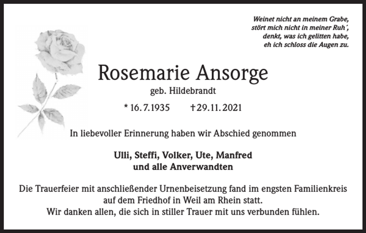 <p>Weinet nicht an meinem Grabe,<br />stört mich nicht in meiner Ruh´,<br />denkt, was ich gelitten habe,<br />eh ich schloss die Augen zu.</p><p>Rosemarie Ansorge<br />geb. Hildebrandt</p><p>* 16. 7.1935 † 29.11. 2021<br />In liebevoller Erinnerung haben wir Abschied genommen<br />Ulli, Steffi, Volker, Ute, Manfred<br />und alle Anverwandten<br />Die Trauerfeier mit anschließender Urnenbeisetzung fand im engsten Familienkreis<br />auf dem Friedhof in Weil am Rhein statt.<br />Wir danken allen, die sich in stiller Trauer mit uns verbunden fühlen.</p>