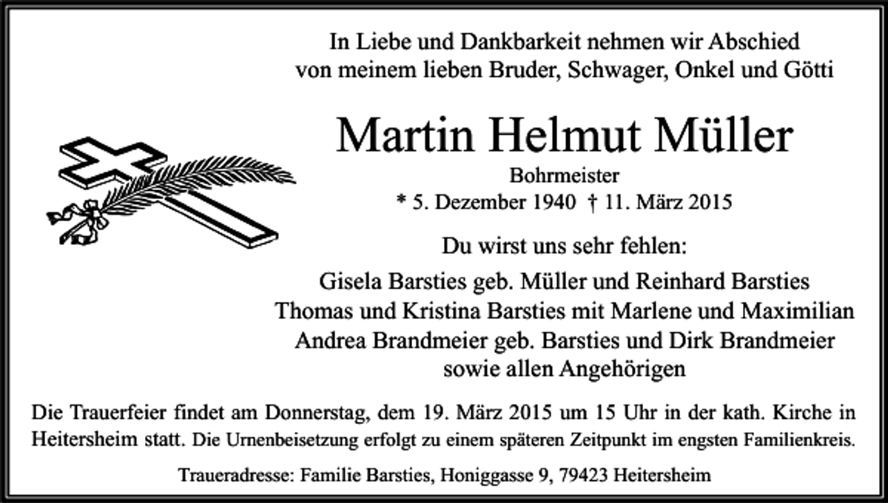 <p>In Liebe und Dankbarkeit nehmen wir Abschied<br />von meinem lieben Bruder, Schwager, Onkel und Götti</p><p>Martin Helmut Müller<br />Bohrmeister<br />* 5. Dezember 1940 † 11. März 2015</p><p>Du wirst uns sehr fehlen:<br />Gisela Barsties geb. Müller und Reinhard Barsties<br />Thomas und Kristina Barsties mit Marlene und Maximilian<br />Andrea Brandmeier geb. Barsties und Dirk Brandmeier<br />sowie allen Angehörigen<br />Die Trauerfeier findet am Donnerstag, dem 19. März 2015 um 15 Uhr in der kath. Kirche in<br />Heitersheim statt. Die Urnenbeisetzung erfolgt zu einem späteren Zeitpunkt im engsten Familienkreis.<br />Traueradresse: Familie Barsties, Honiggasse 9, 79423 Heitersheim</p>