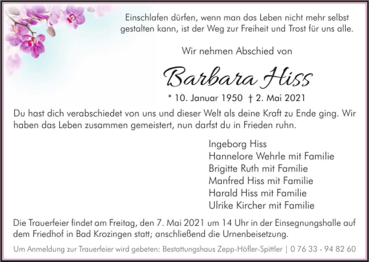 <p>Einschlafen dürfen, wenn man das Leben nicht mehr selbst<br />gestalten kann, ist der Weg zur Freiheit und Trost für uns alle.</p><p>Wir nehmen Abschied von</p><p>Barbara Hiss<br />* 10. Januar 1950 † 2. Mai 2021</p><p>Du hast dich verabschiedet von uns und dieser Welt als deine Kraft zu Ende ging. Wir<br />haben das Leben zusammen gemeistert, nun darfst du in Frieden ruhn.</p><p>Ingeborg Hiss<br />Hannelore Wehrle mit Familie<br />Brigitte Ruth mit Familie<br />Manfred Hiss mit Familie<br />Harald Hiss mit Familie<br />Ulrike Kircher mit Familie<br />Die Trauerfeier findet am Freitag, den 7. Mai 2021 um 14 Uhr in der Einsegnungshalle auf<br />dem Friedhof in Bad Krozingen statt; anschließend die Urnenbeisetzung.<br />Um Anmeldung zur Trauerfeier wird gebeten: Bestattungshaus Zepp-Höfler-Spittler | 0 76 33 - 94 82 60</p>