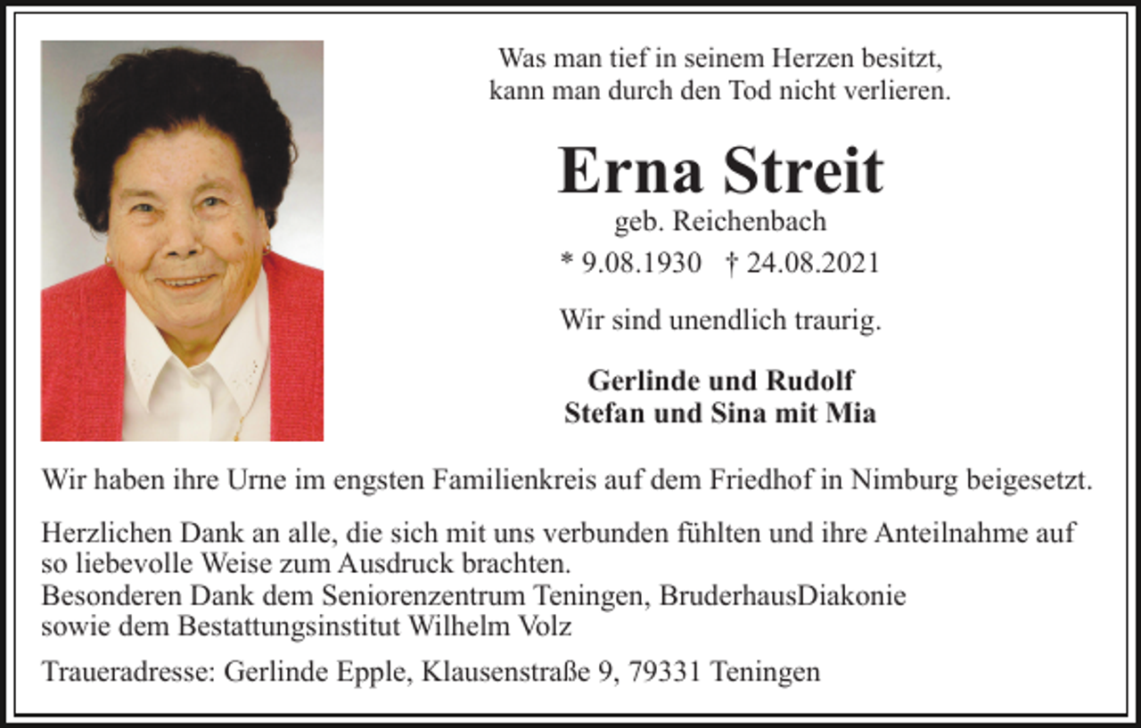 <p>Was man tief in seinem Herzen besitzt,<br />kann man durch den Tod nicht verlieren.</p><p>Erna Streit<br />geb. Reichenbach<br />* 9.08.1930 † 24.08.2021</p><p>Wir sind unendlich traurig.<br />Gerlinde und Rudolf<br />Stefan und Sina mit Mia<br />Wir haben ihre Urne im engsten Familienkreis auf dem Friedhof in Nimburg beigesetzt.<br />Herzlichen Dank an alle, die sich mit uns verbunden fühlten und ihre Anteilnahme auf<br />so liebevolle Weise zum Ausdruck brachten.<br />Besonderen Dank dem Seniorenzentrum Teningen, BruderhausDiakonie<br />sowie dem Bestattungsinstitut Wilhelm Volz<br />Traueradresse: Gerlinde Epple, Klausenstraße 9, 79331 Teningen</p>