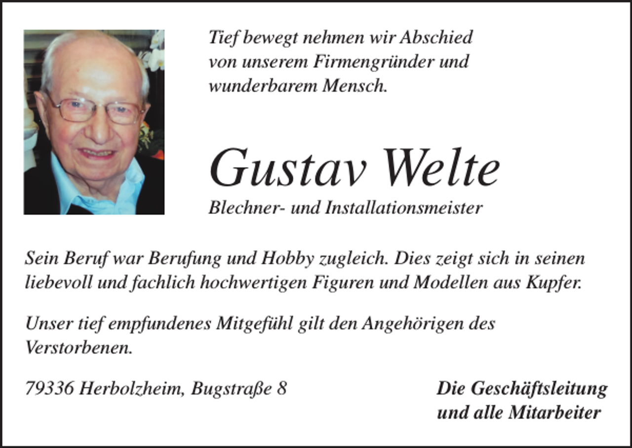 <p>Tief bewegt nehmen wir Abschied<br />von unserem Firmengründer und<br />wunderbarem Mensch.</p><p>Gustav Welte<br />Blechner- und Installationsmeister</p><p>Sein Beruf war Berufung und Hobby zugleich. Dies zeigt sich in seinen<br />liebevoll und fachlich hochwertigen Figuren und Modellen aus Kupfer.<br />Unser tief empfundenes Mitgefühl gilt den Angehörigen des<br />Verstorbenen.<br />79336 Herbolzheim, Bugstraße 8 Die Geschäftsleitung<br />und alle Mitarbeiter</p>