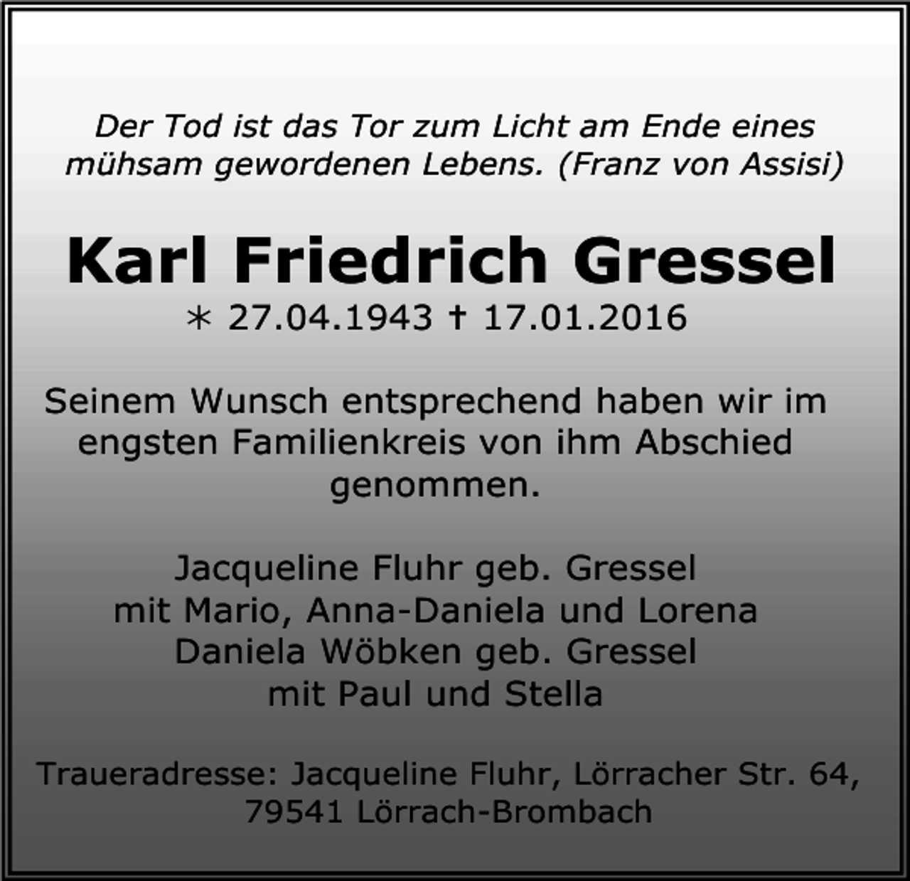 <p>Der Tod ist das Tor zum Licht am Ende eines<br />mühsam gewordenen Lebens. (Franz von Assisi)</p><p>Karl Friedrich Gressel<br />! 27.04.1943 " 17.01.2016</p><p>Seinem Wunsch entsprechend haben wir im<br />engsten Familienkreis von ihm Abschied<br />genommen.<br />Jacqueline Fluhr geb. Gressel<br />mit Mario, Anna-Daniela und Lorena<br />Daniela Wöbken geb. Gressel<br />mit Paul und Stella<br />Traueradresse: Jacqueline Fluhr, Lörracher Str. 64,<br />79541 Lörrach-Brombach</p>