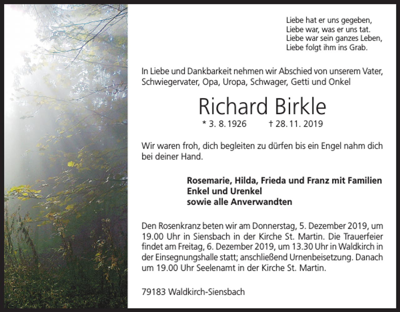 <p>Liebe hat er uns gegeben,<br />Liebe war, was er uns tat.<br />Liebe war sein ganzes Leben,<br />Liebe folgt ihm ins Grab.</p><p>In Liebe und Dankbarkeit nehmen wir Abschied von unserem Vater,<br />Schwiegervater, Opa, Uropa, Schwager, Getti und Onkel</p><p>Richard Birkle<br />* 3. 8. 1926</p><p>† 28. 11. 2019</p><p>Wir waren froh, dich begleiten zu dürfen bis ein Engel nahm dich<br />bei deiner Hand.<br />Rosemarie, Hilda, Frieda und Franz mit Familien<br />Enkel und Urenkel<br />sowie alle Anverwandten<br />Den Rosenkranz beten wir am Donnerstag, 5. Dezember 2019, um<br />19.00 Uhr in Siensbach in der Kirche St. Martin. Die Trauerfeier<br />findet am Freitag, 6. Dezember 2019, um 13.30 Uhr in Waldkirch in<br />der Einsegnungshalle statt; anschließend Urnenbeisetzung. Danach<br />um 19.00 Uhr Seelenamt in der Kirche St. Martin.<br />79183 Waldkirch-Siensbach</p>
