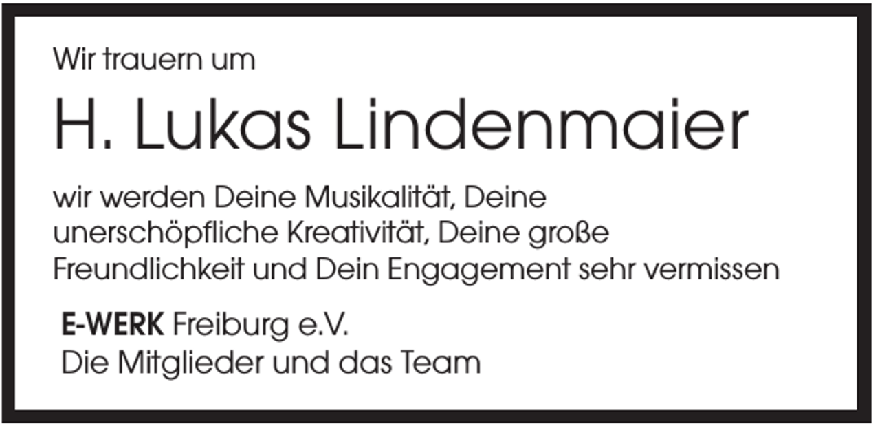 <p>Wir trauern um</p><p>H. Lukas Lindenmaier<br />wir werden Deine Musikalität, Deine<br />unerschöpfliche Kreativität, Deine große<br />Freundlichkeit und Dein Engagement sehr vermissen</p><p>E-WERK Freiburg e.V.<br />Die Mitglieder und das Team</p>