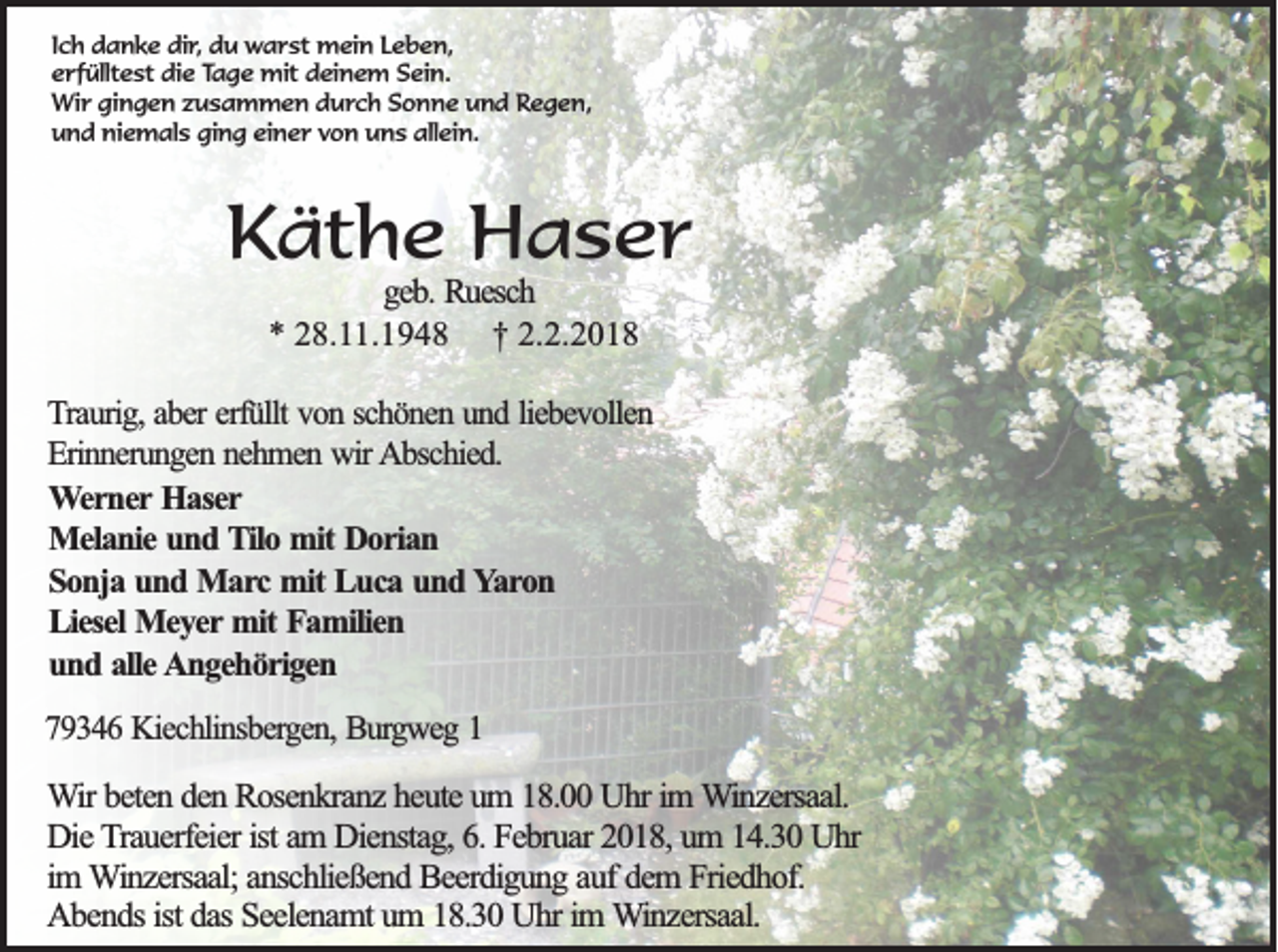 <p>I c h danke<br />Ich<br />d a n k e dir,<br />di r, du<br />d u warst<br />w a r st mein<br />m ei n Leben,<br />L e b e n,<br />eerfülltest<br />r f üllt e st die<br />di e Tage<br />Ta g e mit<br />mit ddeinem<br />ei n e m SSein.<br />ei n.<br />Wir<br />Wi<br />r gigingen<br />n g e n z zusammen<br />u s a m m e n d durch<br />u r c h Sonne<br />S o n n e und<br />u n d Regen,<br />R e g e n,<br />und<br />niemals<br />ging<br />allein.<br />u n d ni<br />e m al s gi<br />n g eieiner<br />n e r vvon<br />o n uuns<br />n s all<br />ei n.</p><p>KKäthe<br />ä t h e Haser<br />H a s er<br />g eb . Ruesch<br />geb.<br />R u esch<br />** 28.11.1948<br />2 8 . .1 9 4 8 †<br />† 2.2.2018<br />2 .2 .2 0 1 8</p><p>TTraurig,<br />rau rig , ab<br />aber<br />er erfü<br />erfüllt<br />llt von<br />v o n sch<br />schönen<br />ö n en und<br />u n d lieb<br />liebevollen<br />ev o llen<br />E rin n eru n g en nehmen<br />n eh m en wir<br />w ir AAbschied.<br />b sch ied .<br />Erinnerungen<br />WWerner<br />e r n e r HHaser<br />a se r<br />M e la n ie uund<br />n d Tilo<br />T ilo mit<br />m it Dorian<br />D o r ia n<br />Melanie<br />S o n ja und<br />u n d Marc<br />M a rc mit<br />m it Luca<br />L u c a und<br />u n d Yaron<br />Y a ro n<br />Sonja<br />Liesel<br />L ie se l Meyer<br />M e y e r mit<br />m it Familien<br />F a m ilie n<br />u n d alle<br />a lle Angehörigen<br />A n g e h ö r ig e n<br />und<br />779346<br />9 3 4 6 KKiechlinsbergen,<br />iech lin sb erg en , Burgweg<br />B u rg w eg 11</p><p>WWir<br />ir bbeten<br />e te n dden<br />e n Rosenkranz<br />R o se n k ra n z hheute<br />e u te um<br />u m 18.00<br />1 8 . Uhr<br />U h r im<br />im WWinzersaal.<br />in z e rsa a l.<br />Die<br />D ie Trauerfeier<br />T ra u e rfe ie r ist<br />ist aam<br />m Dienstag,<br />D ie n sta g , 66.. Februar<br />F e b ru a r 2018,<br />2 0 1 8 , um<br />u m 14.30<br />1 4 .3 0 Uhr<br />U hr<br />im<br />im Winzersaal;<br />W in z e rsa a l; anschließend<br />a n sc h lie ß e n d BBeerdigung<br />e e rd ig u n g auf<br />a u f ddem<br />e m Friedhof.<br />F rie d h o f.<br />Abends<br />A b e n d s ist<br />ist ddas<br />a s SSeelenamt<br />e e le n a m t um<br />u m 18.30<br />1 8 .3 0 UUhr<br />h r im<br />im Winzersaal.<br />W in z e rsa a l.</p>