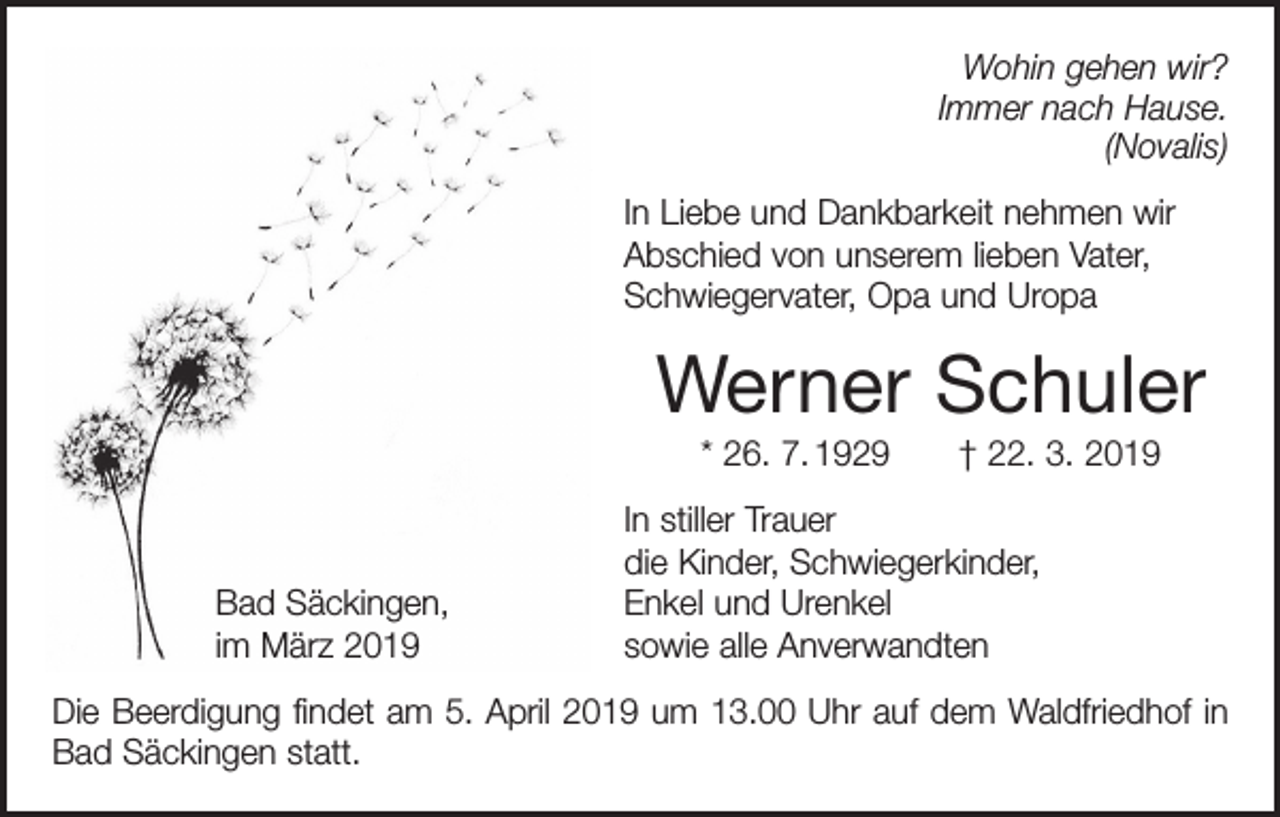 <p>Wohin gehen wir?<br />Immer nach Hause.<br />(Novalis)<br />In Liebe und Dankbarkeit nehmen wir<br />Abschied von unserem lieben Vater,<br />Schwiegervater, Opa und Uropa</p><p>Werner Schuler<br />* 26. 7. 1929 † 22. 3. 2019</p><p>Bad Säckingen,<br />im März 2019</p><p>In stiller Trauer<br />die Kinder, Schwiegerkinder,<br />Enkel und Urenkel<br />sowie alle Anverwandten</p><p>Die Beerdigung findet am 5. April 2019 um 13.00 Uhr auf dem Waldfriedhof in<br />Bad Säckingen statt.</p>