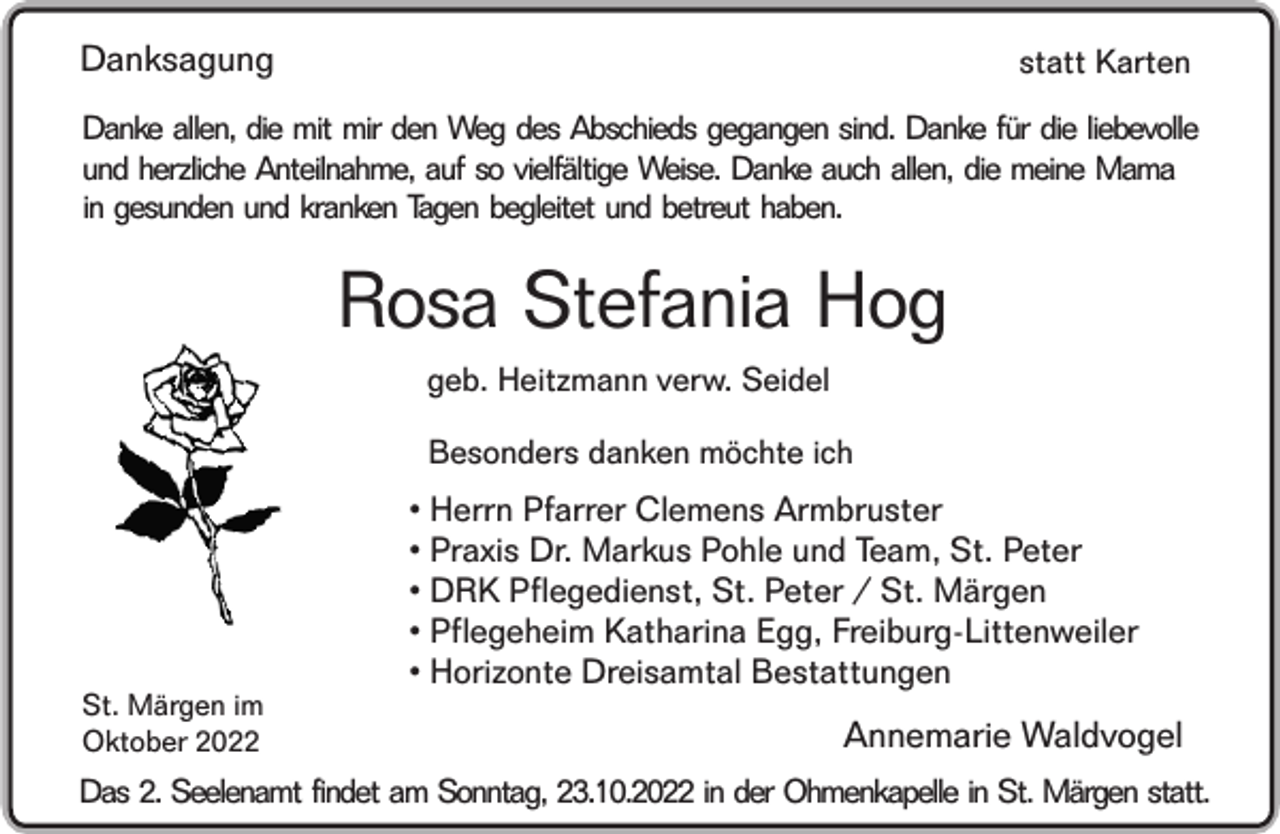 <p>Danksagung</p><p>statt Karten</p><p>Danke allen, die mit mir den Weg des Abschieds gegangen sind. Danke für die liebevolle<br />und herzliche Anteilnahme, auf so vielfältige Weise. Danke auch allen, die meine Mama<br />in gesunden und kranken Tagen begleitet und betreut haben.</p><p>Rosa Stefania Hog<br />geb. Heitzmann verw. Seidel<br />Besonders danken möchte ich</p><p>St. Märgen im<br />Oktober 2022</p><p>• Herrn Pfarrer Clemens Armbruster<br />• Praxis Dr. Markus Pohle und Team, St. Peter<br />• DRK Pflegedienst, St. Peter / St. Märgen<br />• Pflegeheim Katharina Egg, Freiburg-Littenweiler<br />• Horizonte Dreisamtal Bestattungen</p><p>Annemarie Waldvogel</p><p>Das 2. Seelenamt findet am Sonntag, 23.10.2022 in der Ohmenkapelle in St. Märgen statt.</p>