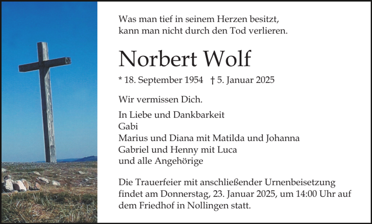 <p>Was man tief in seinem Herzen besitzt,<br />kann man nicht durch den Tod verlieren.</p><p>Norbert Wolf<br />* 18. September 1954 † 5. Januar 2025<br />Wir vermissen Dich.<br />In Liebe und Dankbarkeit<br />Gabi<br />Marius und Diana mit Matilda und Johanna<br />Gabriel und Henny mit Luca<br />und alle Angehörige<br />Die Trauerfeier mit anschließender Urnenbeisetzung<br />findet am Donnerstag, 23. Januar 2025, um 14:00 Uhr auf<br />dem Friedhof in Nollingen statt.</p>