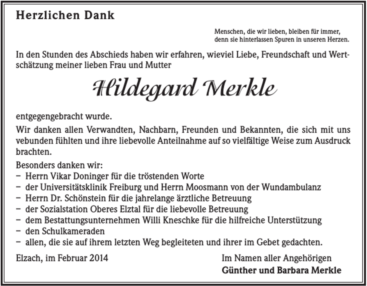 <p>Herzlichen Dank<br />Menschen, die wir lieben, bleiben für immer,<br />denn sie hinterlassen Spuren in unseren Herzen.</p><p>In den Stunden des Abschieds haben wir erfahren, wieviel Liebe, Freundschaft und Wertschätzung meiner lieben Frau und Mutter</p><p>Hildegard Merkle<br />entgegengebracht wurde.<br />Wir danken allen Verwandten, Nachbarn, Freunden und Bekannten, die sich mit uns<br />vebunden fühlten und ihre liebevolle Anteilnahme auf so vielfältige Weise zum Ausdruck<br />brachten.<br />Besonders danken wir:<br />– Herrn Vikar Doninger für die tröstenden Worte<br />– der Universitätsklinik Freiburg und Herrn Moosmann von der Wundambulanz<br />– Herrn Dr. Schönstein für die jahrelange ärztliche Betreuung<br />– der Sozialstation Oberes Elztal für die liebevolle Betreuung<br />– dem Bestattungsunternehmen Willi Kneschke für die hilfreiche Unterstützung<br />– den Schulkameraden<br />– allen, die sie auf ihrem letzten Weg begleiteten und ihrer im Gebet gedachten.<br />Elzach, im Februar 2014</p><p>Im Namen aller Angehörigen<br />Günther und Barbara Merkle</p>