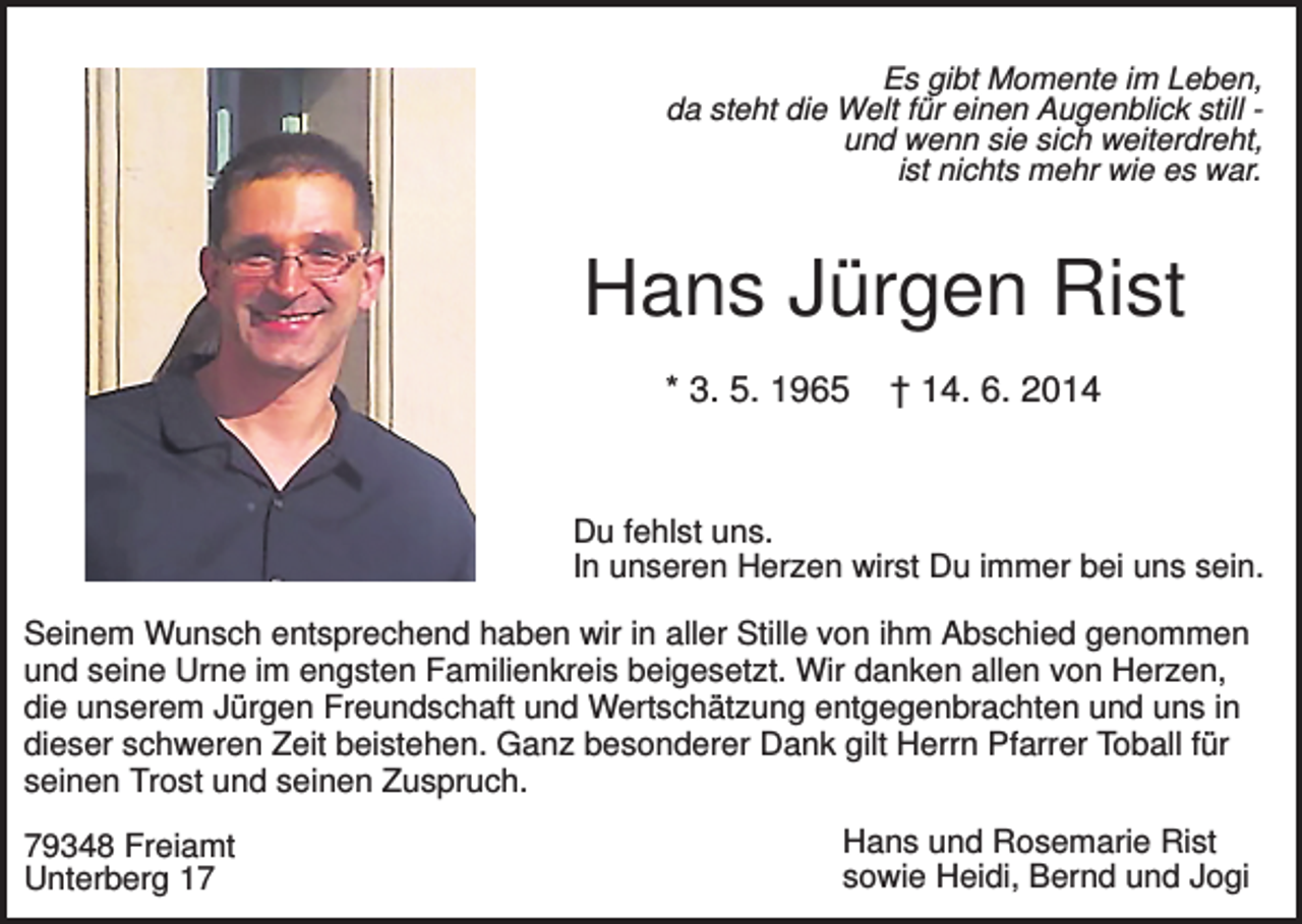<p>Es gibt Momente im Leben,<br />da steht die Welt für einen Augenblick still und wenn sie sich weiterdreht,<br />ist nichts mehr wie es war.</p><p>Hans Jürgen Rist<br />* 3. 5. 1965</p><p>† 14. 6. 2014</p><p>Du fehlst uns.<br />In unseren Herzen wirst Du immer bei uns sein.<br />Seinem Wunsch entsprechend haben wir in aller Stille von ihm Abschied genommen<br />und seine Urne im engsten Familienkreis beigesetzt. Wir danken allen von Herzen,<br />die unserem Jürgen Freundschaft und Wertschätzung entgegenbrachten und uns in<br />dieser schweren Zeit beistehen. Ganz besonderer Dank gilt Herrn Pfarrer Toball für<br />seinen Trost und seinen Zuspruch.<br />79348 Freiamt<br />Unterberg 17</p><p>Hans und Rosemarie Rist<br />sowie Heidi, Bernd und Jogi</p>