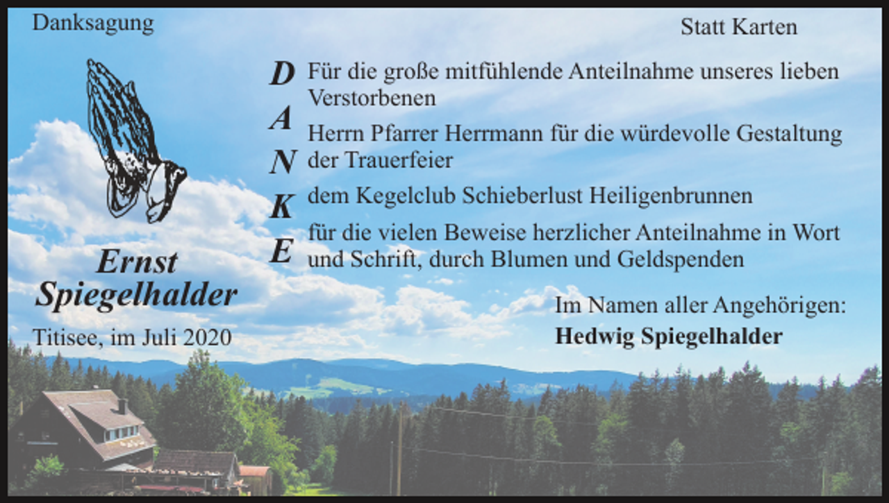 <p>Danksagung</p><p>Ernst<br />Spiegelhalder<br />Titisee, im Juli 2020</p><p>Statt Karten</p><p>D<br />A<br />N<br />K<br />E</p><p>Für die große mitfühlende Anteilnahme unseres lieben<br />Verstorbenen<br />Herrn Pfarrer Herrmann für die würdevolle Gestaltung<br />der Trauerfeier<br />dem Kegelclub Schieberlust Heiligenbrunnen<br />für die vielen Beweise herzlicher Anteilnahme in Wort<br />und Schrift, durch Blumen und Geldspenden<br />Im Namen aller Angehörigen:<br />Hedwig Spiegelhalder</p>