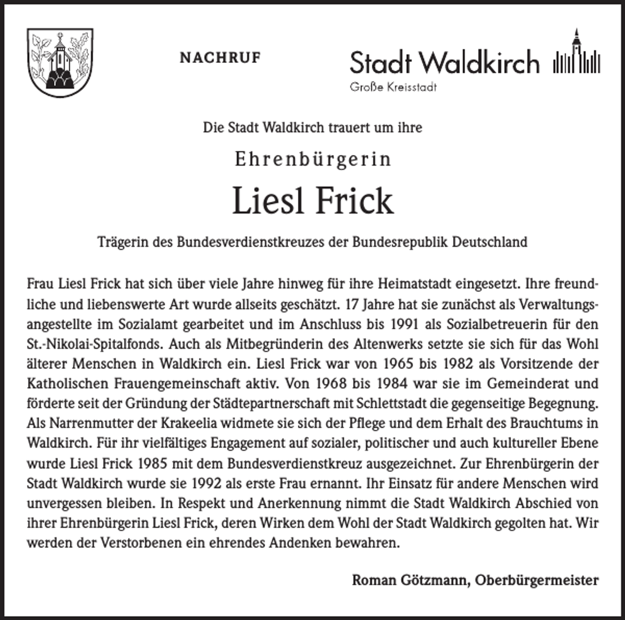 <p>NACHRUF</p><p>Die Stadt Waldkirch trauert um ihre</p><p>Ehrenbürgerin</p><p>Liesl Frick<br />Trägerin des Bundesverdienstkreuzes der Bundesrepublik Deutschland<br />Frau Liesl Frick hat sich über viele Jahre hinweg für ihre Heimatstadt eingesetzt. Ihre freundliche und liebenswerte Art wurde allseits geschätzt. 17 Jahre hat sie zunächst als Verwaltungsangestellte im Sozialamt gearbeitet und im Anschluss bis 1991 als Sozialbetreuerin für den<br />St.-Nikolai-Spitalfonds. Auch als Mitbegründerin des Altenwerks setzte sie sich für das Wohl<br />älterer Menschen in Waldkirch ein. Liesl Frick war von 1965 bis 1982 als Vorsitzende der<br />Katholischen Frauengemeinschaft aktiv. Von 1968 bis 1984 war sie im Gemeinderat und<br />förderte seit der Gründung der Städtepartnerschaft mit Schlettstadt die gegenseitige Begegnung.<br />Als Narrenmutter der Krakeelia widmete sie sich der Pflege und dem Erhalt des Brauchtums in<br />Waldkirch. Für ihr vielfältiges Engagement auf sozialer, politischer und auch kultureller Ebene<br />wurde Liesl Frick 1985 mit dem Bundesverdienstkreuz ausgezeichnet. Zur Ehrenbürgerin der<br />Stadt Waldkirch wurde sie 1992 als erste Frau ernannt. Ihr Einsatz für andere Menschen wird<br />unvergessen bleiben. In Respekt und Anerkennung nimmt die Stadt Waldkirch Abschied von<br />ihrer Ehrenbürgerin Liesl Frick, deren Wirken dem Wohl der Stadt Waldkirch gegolten hat. Wir<br />werden der Verstorbenen ein ehrendes Andenken bewahren.<br />Roman Götzmann, Oberbürgermeister</p>