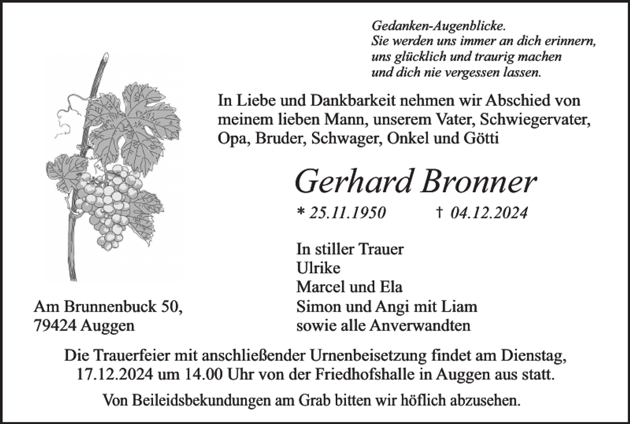 <p>Gedanken-Augenblicke.<br />Sie werden uns immer an dich erinnern,<br />uns glücklich und traurig machen<br />und dich nie vergessen lassen.</p><p>In Liebe und Dankbarkeit nehmen wir Abschied von<br />meinem lieben Mann, unserem Vater, Schwiegervater,<br />Opa, Bruder, Schwager, Onkel und Götti</p><p>Gerhard Bronner<br />* 25.11.1950</p><p>Am Brunnenbuck 50,<br />79424 Auggen</p><p>†</p><p>04.12.2024</p><p>In stiller Trauer<br />Ulrike<br />Marcel und Ela<br />Simon und Angi mit Liam<br />sowie alle Anverwandten</p><p>Die Trauerfeier mit anschließender Urnenbeisetzung findet am Dienstag,<br />17.12.2024 um 14.00 Uhr von der Friedhofshalle in Auggen aus statt.<br />Von Beileidsbekundungen am Grab bitten wir höflich abzusehen.</p>