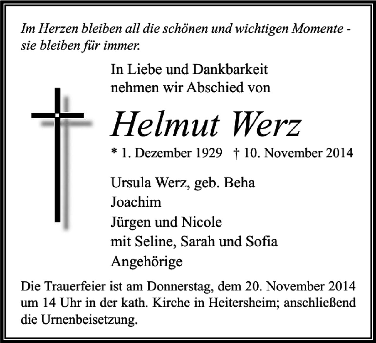 <p>Im Herzen bleiben all die schönen und wichtigen Momente sie bleiben für immer.</p><p>In Liebe und Dankbarkeit<br />nehmen wir Abschied von</p><p>Helmut Werz</p><p>* 1. Dezember 1929 † 10. November 2014</p><p>Ursula Werz, geb. Beha<br />Joachim<br />Jürgen und Nicole<br />mit Seline, Sarah und Sofia<br />Angehörige<br />Die Trauerfeier ist am Donnerstag, dem 20. November 2014<br />um 14 Uhr in der kath. Kirche in Heitersheim; anschließend<br />die Urnenbeisetzung.</p>