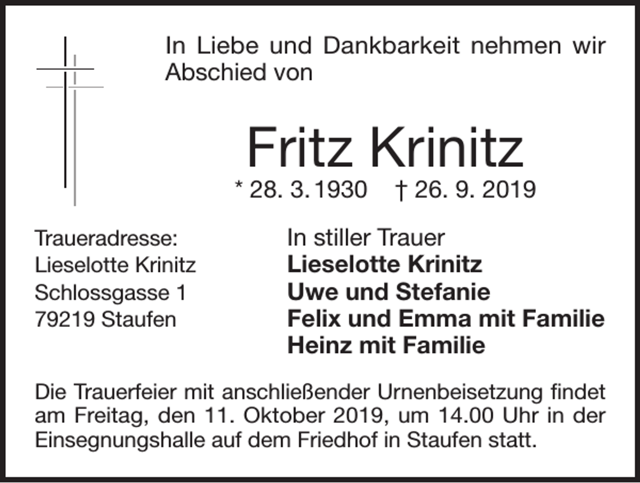 <p>In Liebe und Dankbarkeit nehmen wir<br />Abschied von</p><p>Fritz Krinitz</p><p>* 28. 3. 1930<br />Traueradresse:<br />Lieselotte Krinitz<br />Schlossgasse 1<br />79219 Staufen</p><p>† 26. 9. 2019</p><p>In stiller Trauer<br />Lieselotte Krinitz<br />Uwe und Stefanie<br />Felix und Emma mit Familie<br />Heinz mit Familie</p><p>Die Trauerfeier mit anschließender Urnenbeisetzung findet<br />am Freitag, den 11. Oktober 2019, um 14.00 Uhr in der<br />Einsegnungshalle auf dem Friedhof in Staufen statt.</p>