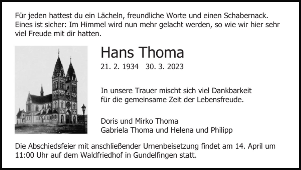 <p>Für jeden hattest du ein Lächeln, freundliche Worte und einen Schabernack.<br />Eines ist sicher: Im Himmel wird nun mehr gelacht werden, so wie wir hier sehr<br />viel Freude mit dir hatten.</p><p>Hans Thoma<br />21. 2. 1934 30. 3. 2023<br />In unsere Trauer mischt sich viel Dankbarkeit<br />für die gemeinsame Zeit der Lebensfreude.<br />Doris und Mirko Thoma<br />Gabriela Thoma und Helena und Philipp<br />Die Abschiedsfeier mit anschließender Urnenbeisetzung findet am 14. April um<br />11:00 Uhr auf dem Waldfriedhof in Gundelfingen statt.</p>