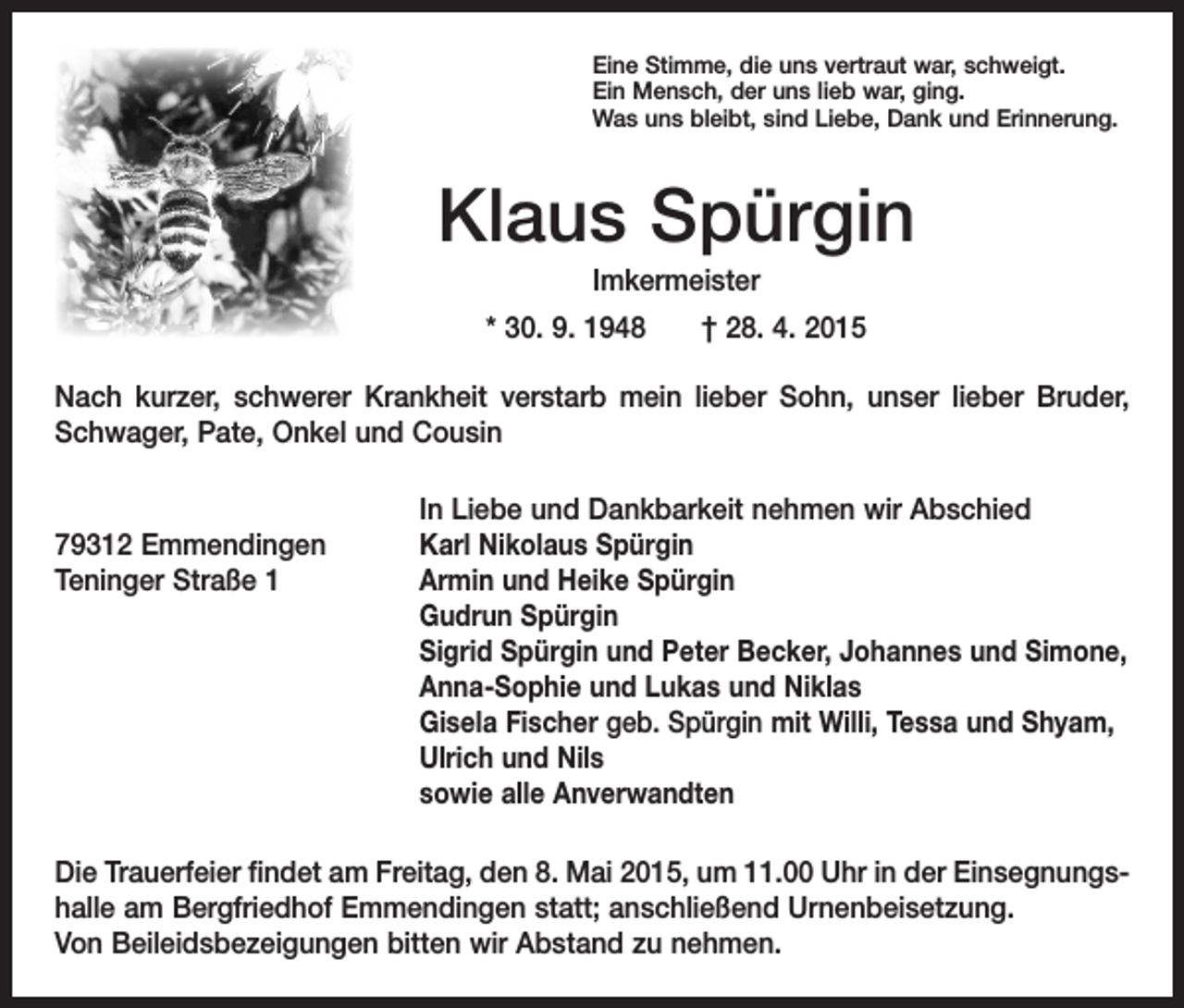<p>Eine Stimme, die uns vertraut war, schweigt.<br />Ein Mensch, der uns lieb war, ging.<br />Was uns bleibt, sind Liebe, Dank und Erinnerung.</p><p>Klaus Spürgin<br />Imkermeister<br />* 30. 9. 1948 † 28. 4. 2015<br />Nach kurzer, schwerer Krankheit verstarb mein lieber Sohn, unser lieber Bruder,<br />Schwager, Pate, Onkel und Cousin</p><p>In Liebe und Dankbarkeit nehmen wir Abschied<br />79312 Emmendingen<br />Karl Nikolaus Spürgin<br />Teninger Straße 1<br />Armin und Heike Spürgin<br />Gudrun Spürgin<br />Sigrid Spürgin und Peter Becker, Johannes und Simone,<br />Anna-Sophie und Lukas und Niklas<br />Gisela Fischer geb. Spürgin mit Willi, Tessa und Shyam,<br />Ulrich und Nils<br />sowie alle Anverwandten<br />Die Trauerfeier findet am Freitag, den 8. Mai 2015, um 11.00 Uhr in der Einsegnungshalle am Bergfriedhof Emmendingen statt; anschließend Urnenbeisetzung.<br />Von Beileidsbezeigungen bitten wir Abstand zu nehmen.</p>