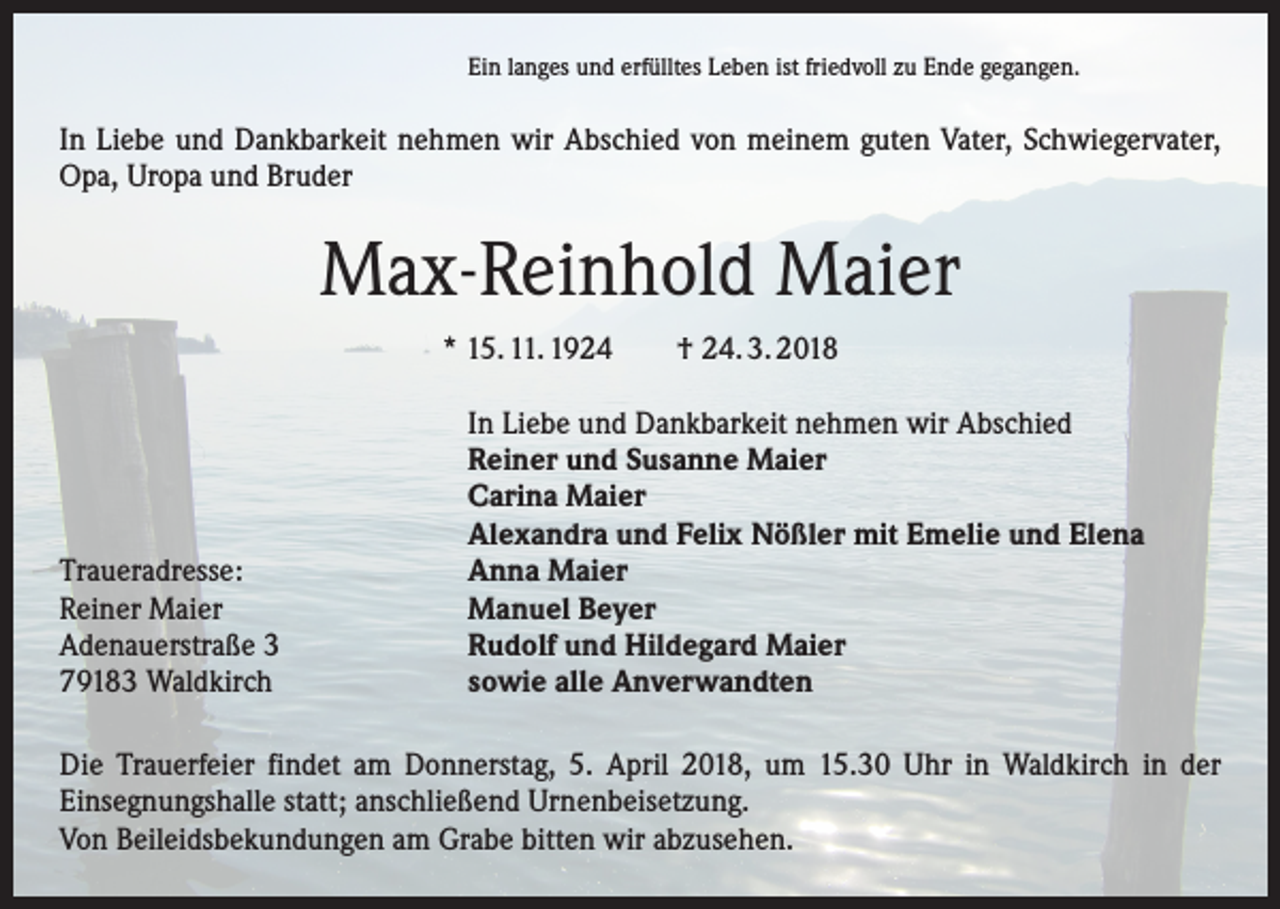 <p>Ein langes und erfülltes Leben ist friedvoll zu Ende gegangen.</p><p>In Liebe und Dankbarkeit nehmen wir Abschied von meinem guten Vater, Schwiegervater,<br />Opa, Uropa und Bruder</p><p>Max-Reinhold Maier<br />* 15. 11. 1924 † 24. 3. 2018</p><p>Traueradresse:<br />Reiner Maier<br />Adenauerstraße 3<br />79183 Waldkirch</p><p>In Liebe und Dankbarkeit nehmen wir Abschied<br />Reiner und Susanne Maier<br />Carina Maier<br />Alexandra und Felix Nößler mit Emelie und Elena<br />Anna Maier<br />Manuel Beyer<br />Rudolf und Hildegard Maier<br />sowie alle Anverwandten</p><p>Die Trauerfeier findet am Donnerstag, 5. April 2018, um 15.30 Uhr in Waldkirch in der<br />­Einsegnungshalle statt; anschließend Urnenbeisetzung.<br />Von Beileidsbekundungen am Grabe bitten wir abzusehen.</p>