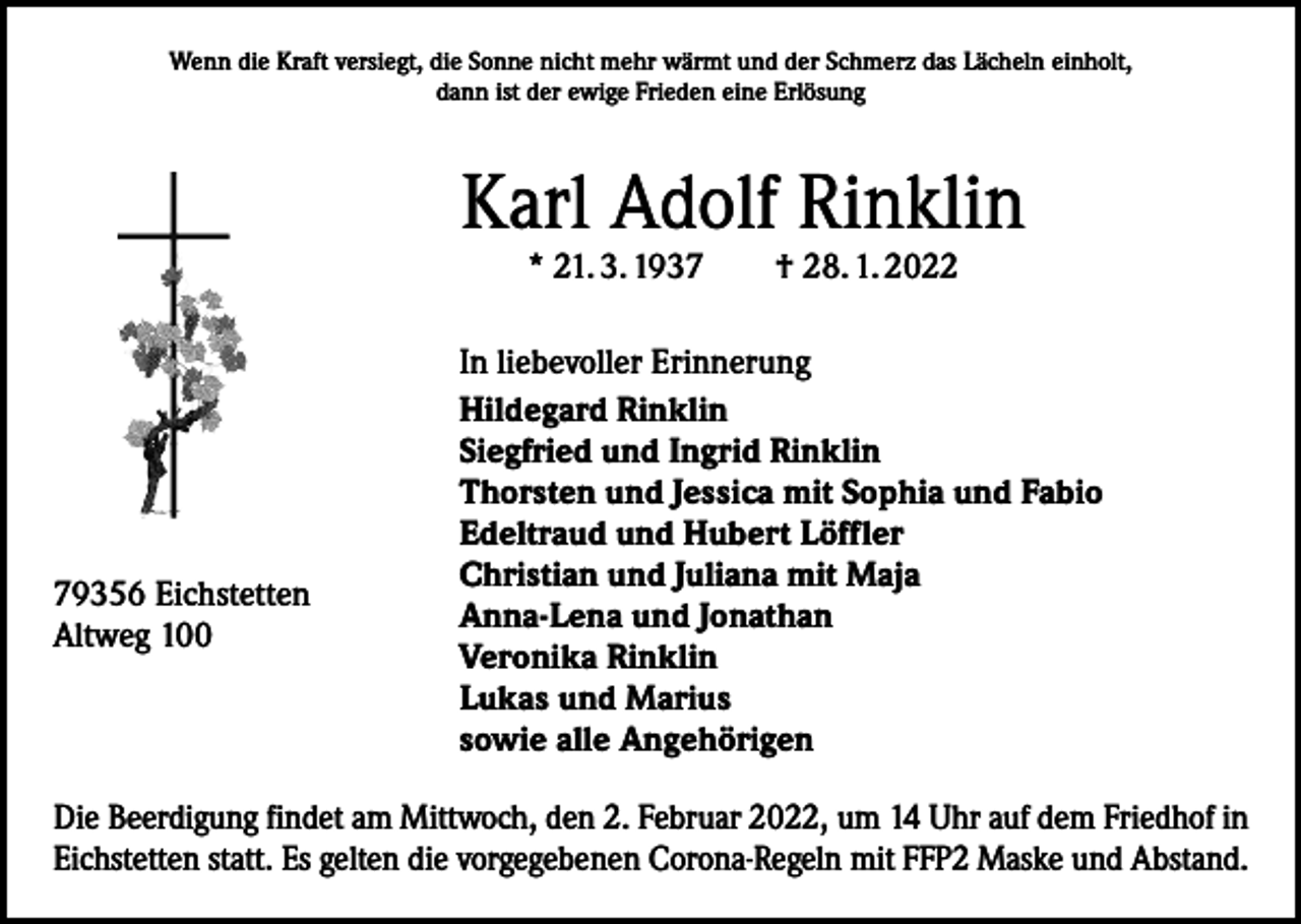 <p>Wenn die Kraft versiegt, die Sonne nicht mehr wärmt und der Schmerz das Lächeln einholt,<br />dann ist der ewige Frieden eine Erlösung</p><p>Karl Adolf Rinklin<br />* 21. 3. 1937 † 28. 1. 2022</p><p>79356 Eichstetten<br />Altweg 100</p><p>In liebevoller Erinnerung<br />Hildegard Rinklin<br />Siegfried und Ingrid Rinklin<br />Thorsten und Jessica mit Sophia und Fabio<br />Edeltraud und Hubert Löffler<br />Christian und Juliana mit Maja<br />Anna-Lena und Jonathan<br />Veronika Rinklin<br />Lukas und Marius<br />sowie alle Angehörigen</p><p>Die Beerdigung findet am Mittwoch, den 2. Februar 2022, um 14 Uhr auf dem Friedhof in<br />Eichstetten statt. Es gelten die vorgegebenen Corona-Regeln mit FFP2 Maske und Abstand.</p>