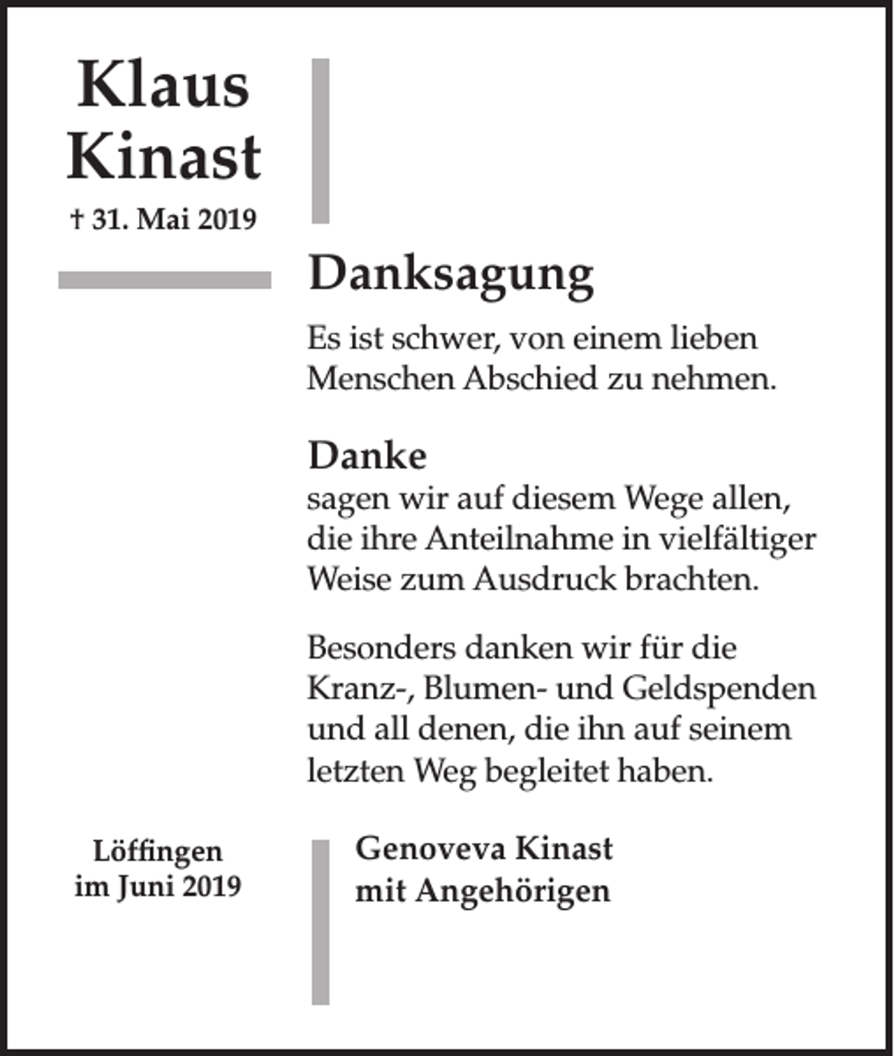 <p>Klaus<br />Kinast<br />† 31. Mai 2019</p><p>Danksagung<br />Es ist schwer, von einem lieben<br />Menschen Abschied zu nehmen.</p><p>Danke</p><p>sagen wir auf diesem Wege allen,<br />die ihre Anteilnahme in vielfältiger<br />Weise zum Ausdruck brachten.<br />Besonders danken wir für die<br />Kranz-, Blumen- und Geldspenden<br />und all denen, die ihn auf seinem<br />letzten Weg begleitet haben.<br />Löffingen<br />im Juni 2019</p><p>Genoveva Kinast<br />mit Angehörigen</p>