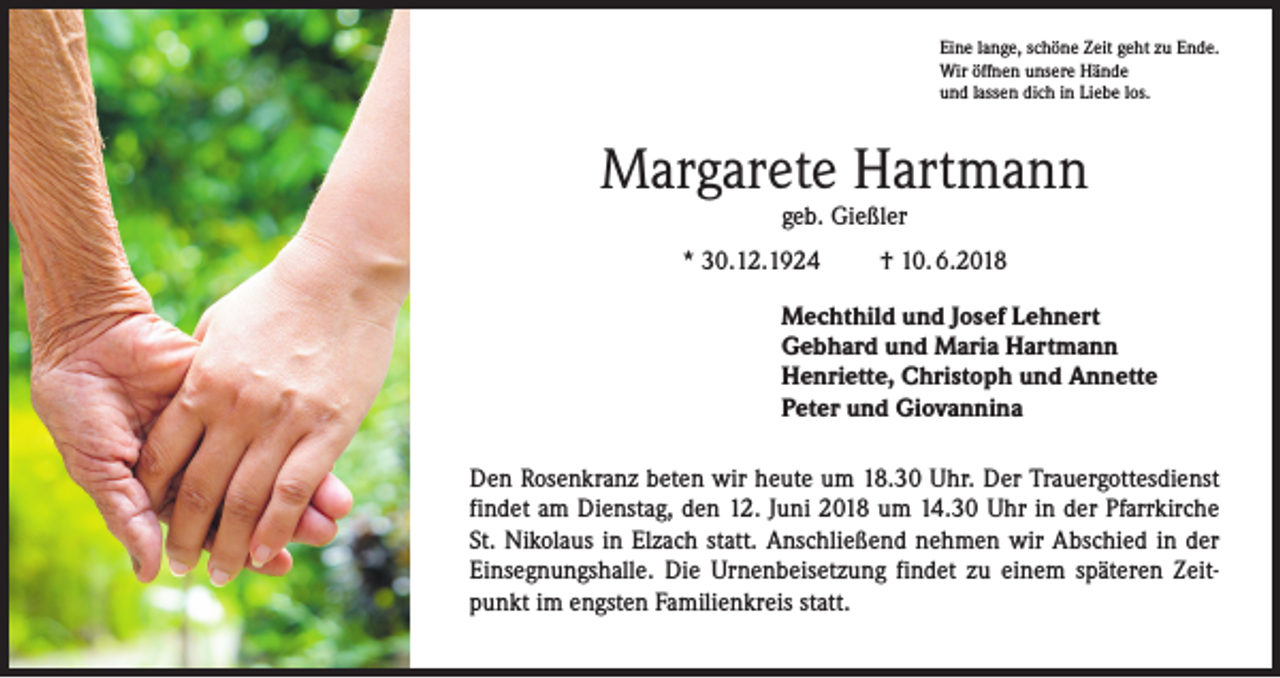 <p>Eine lange, schöne Zeit geht zu Ende.<br />Wir öffnen unsere Hände<br />und lassen dich in Liebe los.</p><p>Margarete Hartmann<br />geb. Gießler</p><p>* 30.12.1924</p><p>† 10. 6.2018</p><p>Mechthild und Josef Lehnert<br />Gebhard und Maria Hartmann<br />Henriette, Christoph und Annette<br />Peter und Giovannina<br />Den Rosenkranz beten wir heute um 18.30 Uhr. Der Trauergottesdienst<br />findet am Dienstag, den 12. Juni 2018 um 14.30 Uhr in der Pfarrkirche<br />St. Nikolaus in Elzach statt. Anschließend nehmen wir Abschied in der<br />Einsegnungshalle. Die Urnenbeisetzung findet zu einem späteren Zeitpunkt im engsten ­Familienkreis statt.</p>