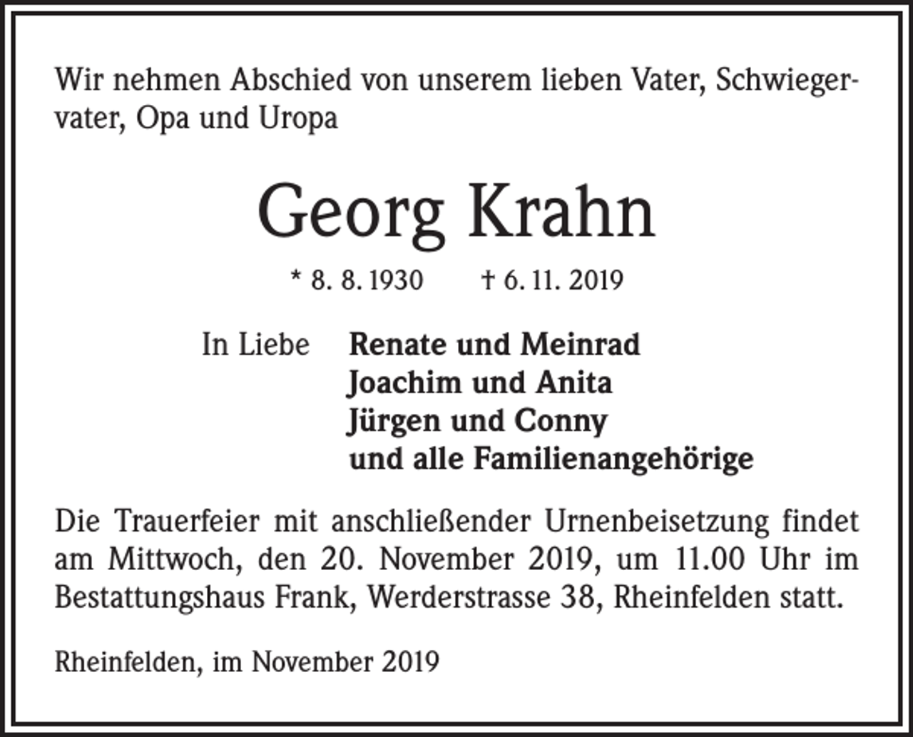 <p>Wir nehmen Abschied von unserem lieben Vater, Schwiegervater, Opa und Uropa</p><p>Georg Krahn<br />* 8. 8. 1930 † 6. 11. 2019</p><p>In Liebe R<br />enate und Meinrad<br />Joachim und Anita<br />Jürgen und Conny<br />und alle Familienangehörige<br />Die Trauerfeier mit anschließender Urnenbeisetzung findet<br />am Mittwoch, den 20. November 2019, um 11.00 Uhr im<br />Bestattungshaus Frank, Werderstrasse 38, Rheinfelden statt.<br />Rheinfelden, im November 2019</p>