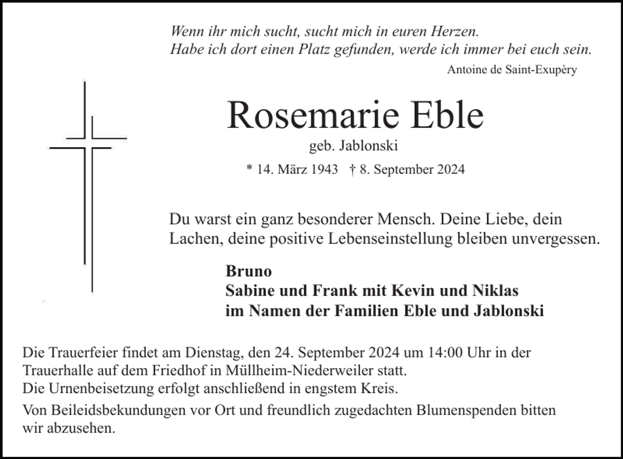 <p>Wenn ihr mich sucht, sucht mich in euren Herzen.<br />Habe ich dort einen Platz gefunden, werde ich immer bei euch sein.<br />Antoine de Saint-Exupèry</p><p>Rosemarie Eble<br />geb. Jablonski<br />* 14. März 1943 † 8. September 2024</p><p>Du warst ein ganz besonderer Mensch. Deine Liebe, dein<br />Lachen, deine positive Lebenseinstellung bleiben unvergessen.<br />Bruno<br />Sabine und Frank mit Kevin und Niklas<br />im Namen der Familien Eble und Jablonski<br />Die Trauerfeier findet am Dienstag, den 24. September 2024 um 14:00 Uhr in der<br />Trauerhalle auf dem Friedhof in Müllheim-Niederweiler statt.<br />Die Urnenbeisetzung erfolgt anschließend in engstem Kreis.<br />Von Beileidsbekundungen vor Ort und freundlich zugedachten Blumenspenden bitten<br />wir abzusehen.</p>
