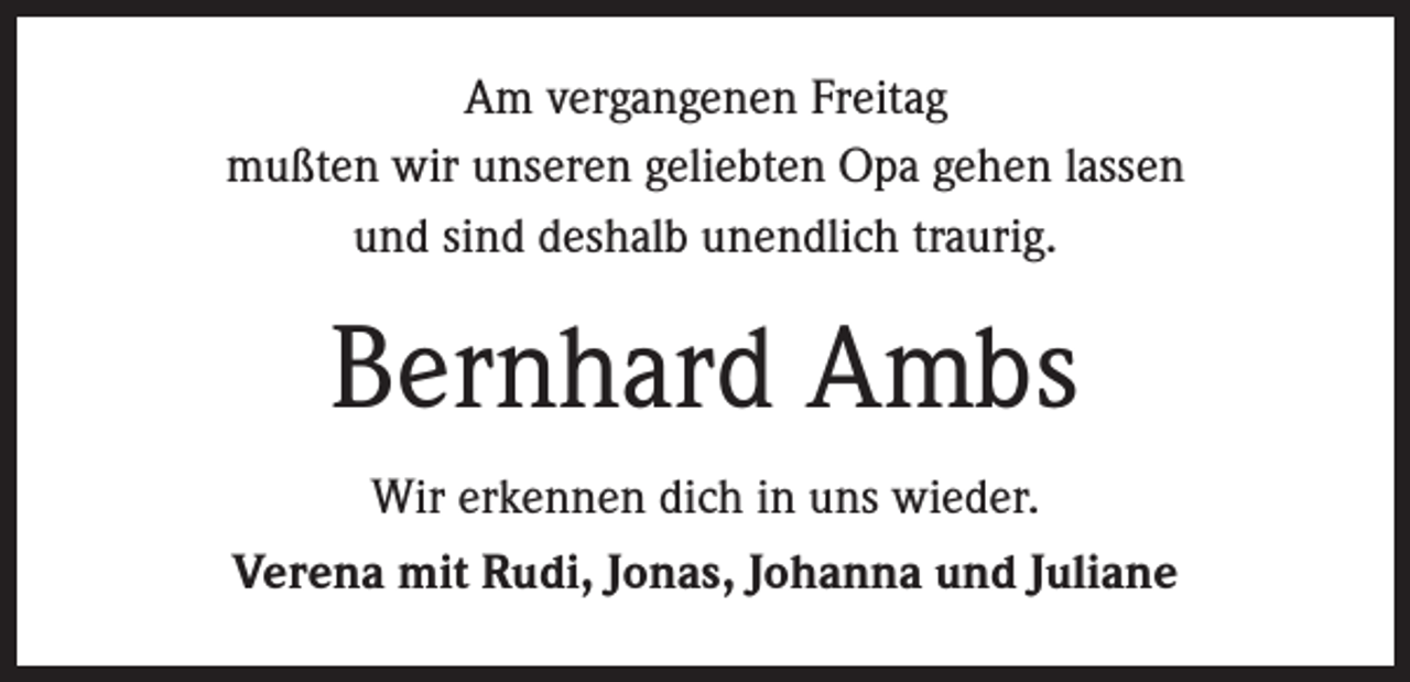 <p>Am vergangenen Freitag<br />mußten wir unseren geliebten Opa gehen lassen<br />und sind deshalb unendlich traurig.</p><p>Bernhard Ambs<br />Wir erkennen dich in uns wieder.<br />Verena mit Rudi, Jonas, Johanna und Juliane</p>