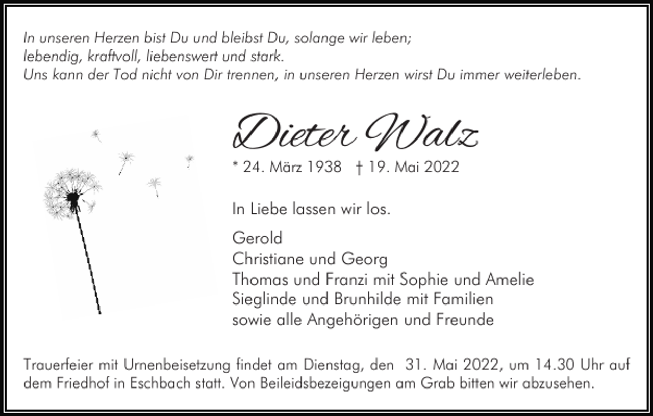 <p>In unseren Herzen bist Du und bleibst Du, solange wir leben;<br />lebendig, kraftvoll, liebenswert und stark.<br />Uns kann der Tod nicht von Dir trennen, in unseren Herzen wirst Du immer weiterleben.</p><p>Dieter Walz<br />* 24. März 1938 † 19. Mai 2022</p><p>In Liebe lassen wir los.<br />Gerold<br />Christiane und Georg<br />Thomas und Franzi mit Sophie und Amelie<br />Sieglinde und Brunhilde mit Familien<br />sowie alle Angehörigen und Freunde<br />Trauerfeier mit Urnenbeisetzung findet am Dienstag, den 31. Mai 2022, um 14.30 Uhr auf<br />dem Friedhof in Eschbach statt. Von Beileidsbezeigungen am Grab bitten wir abzusehen.</p>