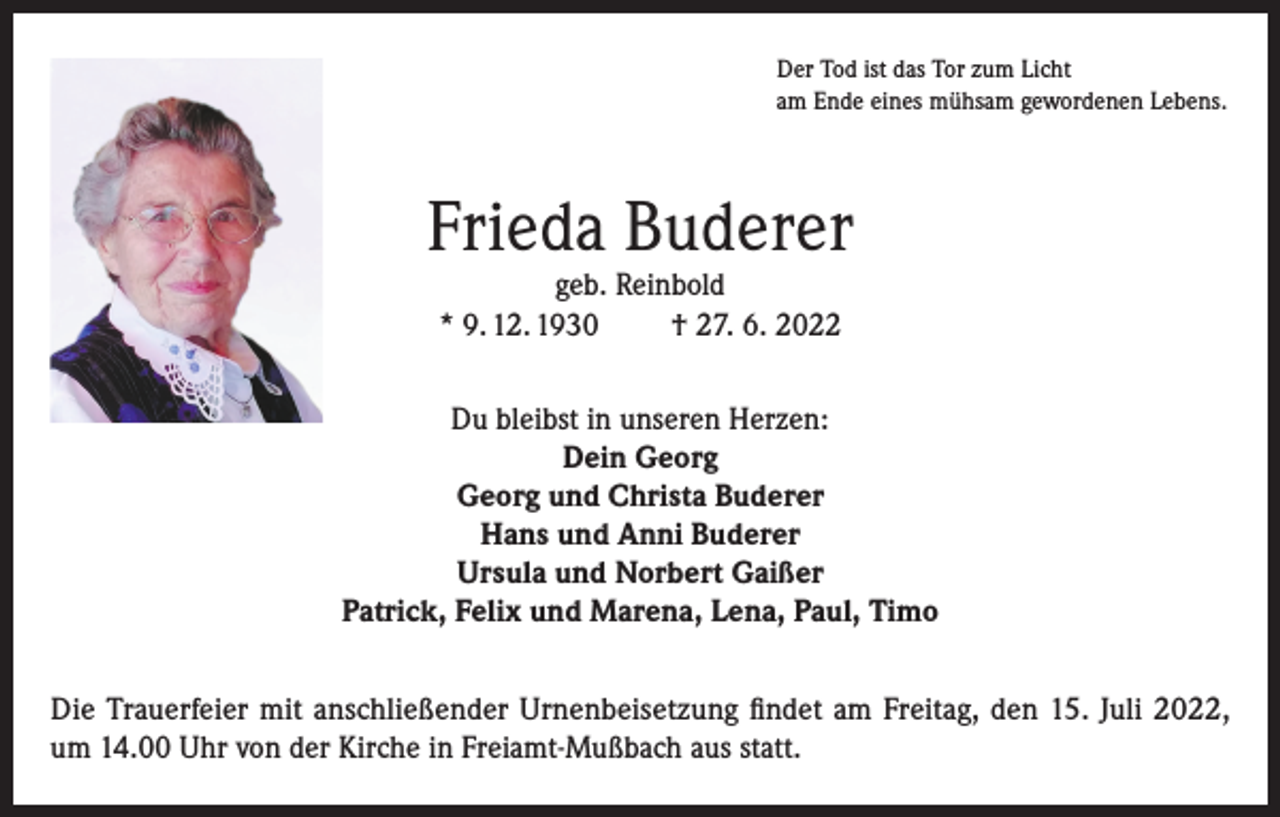 <p>Der Tod ist das Tor zum Licht<br />am Ende eines mühsam gewordenen Lebens.</p><p>Frieda Buderer<br />geb. Reinbold<br />* 9. 12. 1930<br />† 27. 6. 2022</p><p>Du bleibst in unseren Herzen:<br />Dein Georg<br />Georg und Christa Buderer<br />Hans und Anni Buderer<br />Ursula und Norbert Gaißer<br />Patrick, Felix und Marena, Lena, Paul, Timo<br />Die Trauerfeier mit anschließender Urnenbeisetzung findet am Freitag, den 15. Juli 2022,<br />um 14.00 Uhr von der Kirche in Freiamt-Mußbach aus statt.</p>