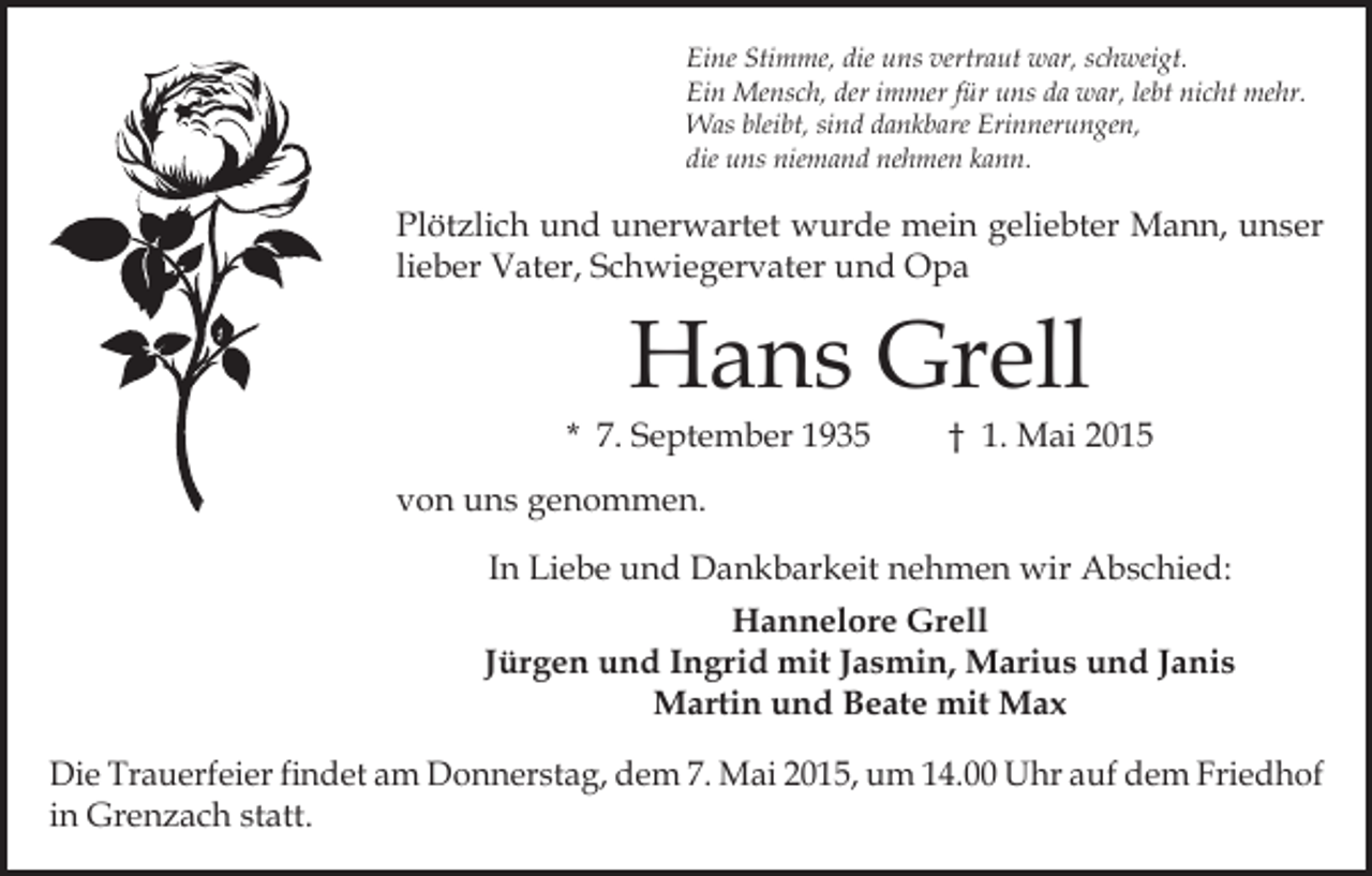 <p>Eine Stimme, die uns vertraut war, schweigt.<br />Ein Mensch, der immer für uns da war, lebt nicht mehr.<br />Was bleibt, sind dankbare Erinnerungen,<br />die uns niemand nehmen kann.</p><p>Plötzlich und unerwartet wurde mein geliebter Mann, unser<br />lieber Vater, Schwiegervater und Opa</p><p>Hans Grell</p><p>* 7. September 1935</p><p>† 1. Mai 2015</p><p>von uns genommen.<br />In Liebe und Dankbarkeit nehmen wir Abschied:<br />Hannelore Grell<br />Jürgen und Ingrid mit Jasmin, Marius und Janis<br />Martin und Beate mit Max<br />Die Trauerfeier findet am Donnerstag, dem 7. Mai 2015, um 14.00 Uhr auf dem Friedhof<br />in Grenzach statt.</p>