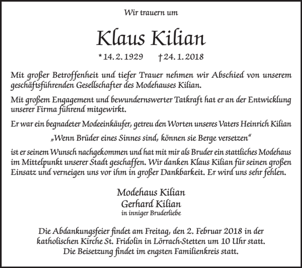 <p>Wir trauern um</p><p>Klaus Kilian<br />* 14. 2. 1929</p><p>† 24. 1. 2018</p><p>Mit großer Betroffenheit und tiefer Trauer nehmen wir Abschied von unserem<br />geschäftsführenden Gesellschafter des Modehauses Kilian.<br />Mit großem Engagement und bewundernswerter Tatkraft hat er an der Entwicklung<br />unserer Firma führend mitgewirkt.<br />Er war ein begnadeter Modeeinkäufer, getreu den Worten unseres Vaters Heinrich Kilian<br />„Wenn Brüder eines Sinnes sind, können sie Berge versetzen“<br />ist er seinem Wunsch nachgekommen und hat mit mir als Bruder ein stattliches Modehaus<br />im Mittelpunkt unserer Stadt geschaffen. Wir danken Klaus Kilian für seinen großen<br />Einsatz und verneigen uns vor ihm in großer Dankbarkeit. Er wird uns sehr fehlen.</p><p>Modehaus Kilian<br />Gerhard Kilian<br />in inniger Bruderliebe</p><p>Die Abdankungsfeier findet am Freitag, den 2. Februar 2018 in der<br />katholischen Kirche St. Fridolin in Lörrach-Stetten um 10 Uhr statt.<br />Die Beisetzung findet im engsten Familienkreis statt.</p>