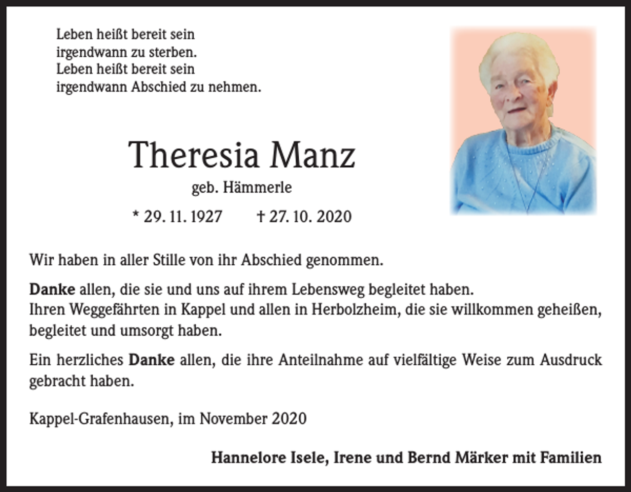 <p>Leben heißt bereit sein<br />irgendwann zu sterben.<br />Leben heißt bereit sein<br />irgendwann Abschied zu nehmen.</p><p>Theresia Manz<br />geb. Hämmerle</p><p>* 29. 11. 1927 † 27. 10. 2020<br />Wir haben in aller Stille von ihr Abschied genommen.<br />Danke allen, die sie und uns auf ihrem Lebensweg begleitet haben.<br />Ihren Weggefährten in Kappel und allen in Herbolzheim, die sie willkommen geheißen,<br />begleitet und umsorgt haben.<br />Ein herzliches Danke allen, die ihre Anteilnahme auf vielfältige Weise zum Ausdruck<br />gebracht haben.<br />Kappel-Grafenhausen, im November 2020</p><p>Hannelore Isele, Irene und Bernd Märker mit Familien</p>