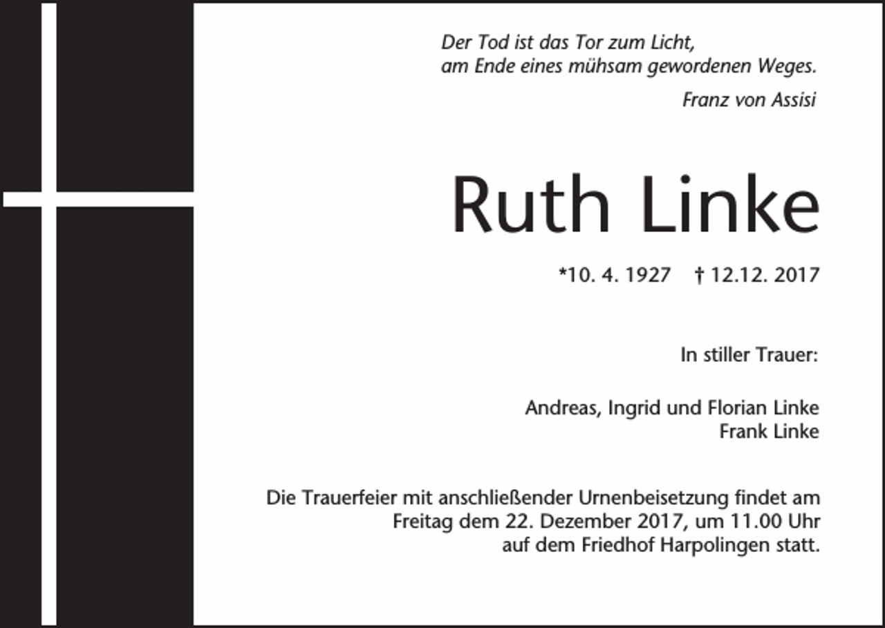 <p>Der Tod ist das Tor zum Licht,<br />am Ende eines mühsam gewordenen Weges.<br />Franz von Assisi</p><p>Ruth Linke<br />*10. 4. 1927</p><p>† 12.12. 2017</p><p>In stiller Trauer:<br />Andreas, Ingrid und Florian Linke<br />Frank Linke<br />Die Trauerfeier mit anschließender Urnenbeisetzung findet am<br />Freitag dem 22. Dezember 2017, um 11.00 Uhr<br />auf dem Friedhof Harpolingen statt.</p>
