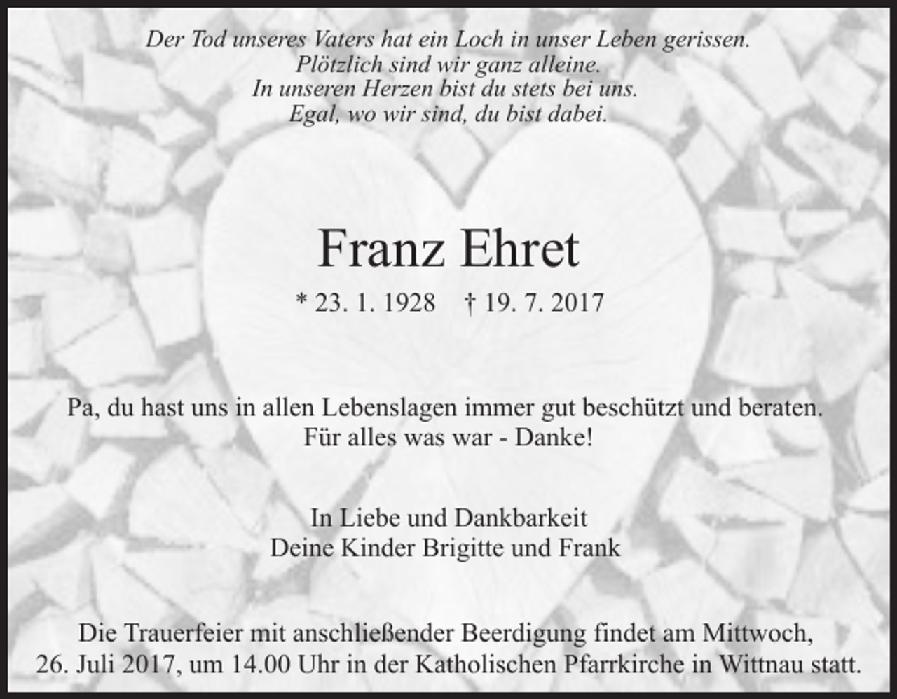 <p>DDer<br />er TTod<br />o d uunseres<br />ns er es Vat<br />Vaters<br />ers hhat<br />at ei<br />ein<br />n Loch<br />L o c h iin<br />n uunser<br />ns er Leben<br />L e b e n ggerissen.<br />eriss e n.<br />Plötzlich<br />Pl ötzli c h sisind<br />n d wir<br />wir gganz<br />a nz alalleine.<br />l ei n e.<br />IInn unseren<br />u ns er e n Herzen<br />H erz e n bist<br />bist du<br />d u stets<br />st ets bei<br />b ei uns.<br />u ns.<br />EEgal,<br />g al, wo<br />w o wir<br />wir sisind,<br />n d, ddu<br />u bist<br />bist dabei.<br />d a b ei.</p><p>Franz<br />Fr a n z Ehret<br />E hr et</p><p>1. 11928<br />7. 22017<br />** 223.<br />3. 1.<br />9 2 8 †† 119.<br />9. 7.<br />017</p><p>PPa,<br />a, ddu<br />u hhast<br />ast uuns<br />ns iin<br />n all<br />e n Lebenslagen<br />L e b e nsl a g e n iimmer<br />m m er gut<br />g ut beschützt<br />b e s c h üt zt und<br />u n d beraten.<br />b er at e n.<br />allen<br />alles<br />FFür<br />ür all<br />es was<br />w as war<br />w ar -- Danke!<br />D a n k e!<br />IInn Liebe<br />Li e b e und<br />u n d Dankbarkeit<br />D a n k b ar k eit<br />DDeine<br />ei n e Ki<br />n d er Bri<br />gitt e uund<br />n d Frank<br />Fr a n k<br />Kinder<br />Brigitte<br />Di e TrTrauerfeier<br />Die<br />a u erf ei er mit<br />mit aanschließender<br />ns c h li e ß e n d er Beerdigung<br />B e er di g u n g findet<br />fi n det aamm Mittwoch,<br />Mitt w o c h,<br />2 6. JJuli<br />uli 22017,<br />0 1 7, uum<br />m 114.00<br />4. Uhr<br />U hr iin<br />n dder<br />er Katholischen<br />K at h olis c h e n Pfarrkirche<br />Pf arr kir c h e iinn Wittnau<br />Witt n a u st<br />att.<br />26.<br />statt.</p>