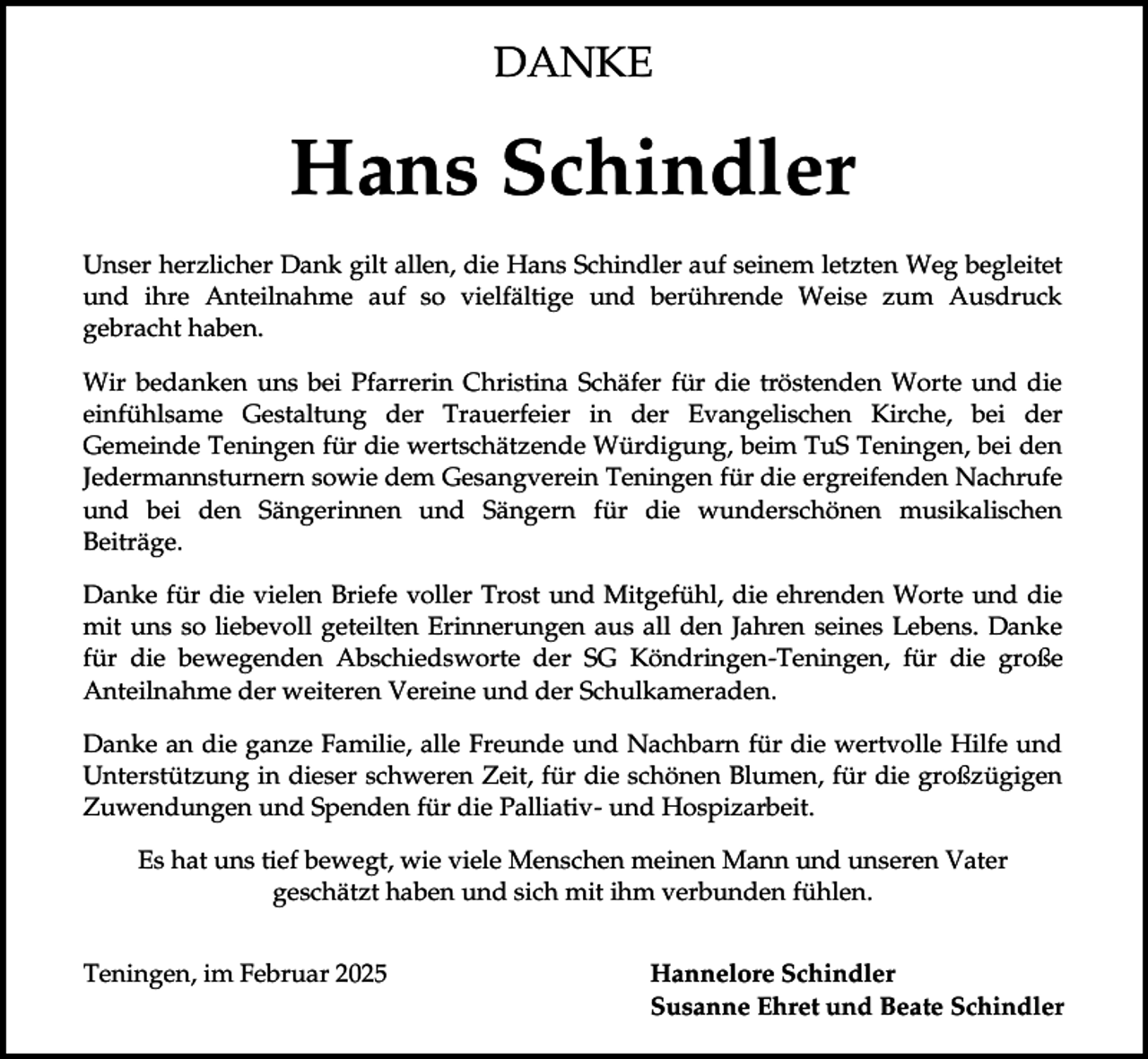 <p>DANKE</p><p>Hans Schindler<br />Unser herzlicher Dank gilt allen, die Hans Schindler auf seinem letzten Weg begleitet<br />und ihre Anteilnahme auf so vielfältige und berührende Weise zum Ausdruck<br />gebracht haben.<br />Wir bedanken uns bei Pfarrerin Christina Schäfer für die tröstenden Worte und die<br />einfühlsame Gestaltung der Trauerfeier in der Evangelischen Kirche, bei der<br />Gemeinde Teningen für die wertschätzende Würdigung, beim TuS Teningen, bei den<br />Jedermannsturnern sowie dem Gesangverein Teningen für die ergreifenden Nachrufe<br />und bei den Sängerinnen und Sängern für die wunderschönen musikalischen<br />Beiträge.<br />Danke für die vielen Briefe voller Trost und Mitgefühl, die ehrenden Worte und die<br />mit uns so liebevoll geteilten Erinnerungen aus all den Jahren seines Lebens. Danke<br />für die bewegenden Abschiedsworte der SG Köndringen-Teningen, für die große<br />Anteilnahme der weiteren Vereine und der Schulkameraden.<br />Danke an die ganze Familie, alle Freunde und Nachbarn für die wertvolle Hilfe und<br />Unterstützung in dieser schweren Zeit, für die schönen Blumen, für die großzügigen<br />Zuwendungen und Spenden für die Palliativ- und Hospizarbeit.</p><p>Es hat uns tief bewegt, wie viele Menschen meinen Mann und unseren Vater<br />geschätzt haben und sich mit ihm verbunden fühlen.<br />Teningen, im Februar 2025</p><p>Hannelore Schindler<br />Susanne Ehret und Beate Schindler</p>