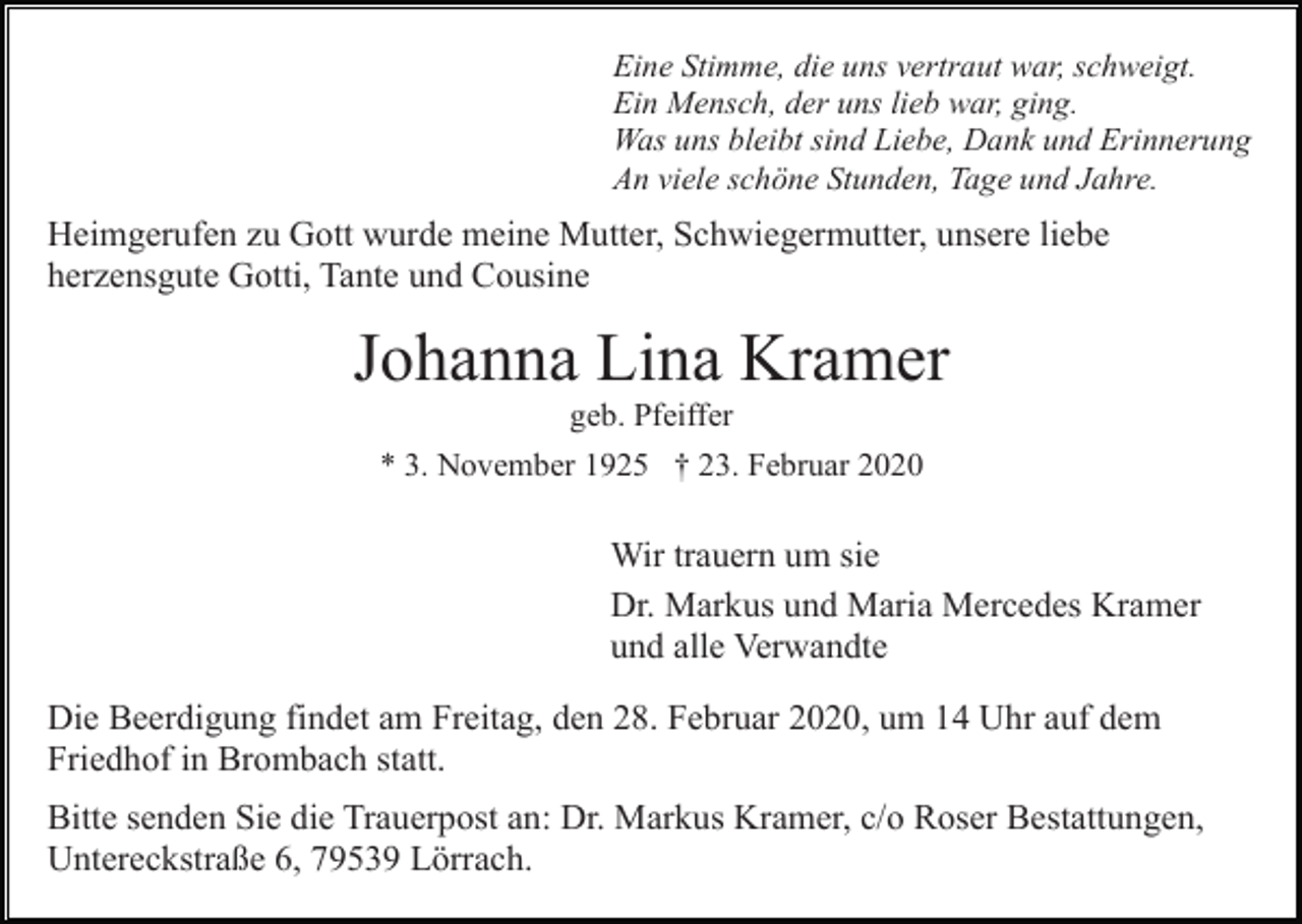 <p>Eine Stimme, die uns vertraut war, schweigt.<br />Ein Mensch, der uns lieb war, ging.<br />Was uns bleibt sind Liebe, Dank und Erinnerung<br />An viele schöne Stunden, Tage und Jahre.</p><p>Heimgerufen zu Gott wurde meine Mutter, Schwiegermutter, unsere liebe<br />herzensgute Gotti, Tante und Cousine</p><p>Johanna Lina Kramer<br />geb. Pfeiffer<br />* 3. November 1925 † 23. Februar 2020</p><p>Wir trauern um sie<br />Dr. Markus und Maria Mercedes Kramer<br />und alle Verwandte<br />Die Beerdigung findet am Freitag, den 28. Februar 2020, um 14 Uhr auf dem<br />Friedhof in Brombach statt.<br />Bitte senden Sie die Trauerpost an: Dr. Markus Kramer, c/o Roser Bestattungen,<br />Untereckstraße 6, 79539 Lörrach.</p>