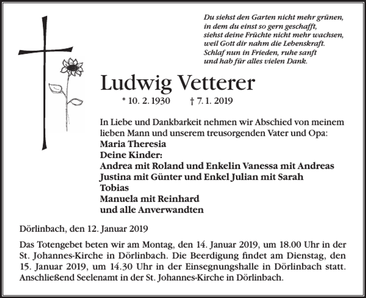 <p>Du siehst den Garten nicht mehr grünen,<br />in dem du einst so gern geschafft,<br />siehst deine Früchte nicht mehr wachsen,<br />weil Gott dir nahm die Lebenskraft.<br />Schlaf nun in Frieden, ruhe sanft<br />und hab für alles vielen Dank.</p><p>Ludwig Vetterer<br />* 10. 2. 1930</p><p>† 7. 1. 2019</p><p>In Liebe und Dankbarkeit nehmen wir Abschied von meinem<br />lieben Mann und unserem treusorgenden Vater und Opa:<br />Maria Theresia<br />Deine Kinder:<br />Andrea mit Roland und Enkelin Vanessa mit Andreas<br />Justina mit Günter und Enkel Julian mit Sarah<br />Tobias<br />Manuela mit Reinhard<br />und alle Anverwandten<br />Dörlinbach, den 12. Januar 2019<br />Das Totengebet beten wir am Montag, den 14. Januar 2019, um 18.00 Uhr in der<br />St. Johannes-Kirche in Dörlinbach. Die Beerdigung findet am Dienstag, den<br />15. Januar 2019, um 14.30 Uhr in der Einsegnungshalle in Dörlinbach statt.<br />Anschließend Seelenamt in der St. Johannes-Kirche in Dörlinbach.</p>