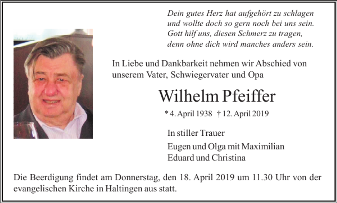 <p>Dein gutes Herz hat aufgehört zu schlagen<br />und wollte doch so gern noch bei uns sein.<br />Gott hilf uns, diesen Schmerz zu tragen,<br />denn ohne dich wird manches anders sein.</p><p>In Liebe und Dankbarkeit nehmen wir Abschied von<br />unserem Vater, Schwiegervater und Opa</p><p>Wilhelm Pfeiffer<br />* 4. April 1938 † 12. April 2019</p><p>In stiller Trauer<br />Eugen und Olga mit Maximilian<br />Eduard und Christina<br />Die Beerdigung findet am Donnerstag, den 18. April 2019 um 11.30 Uhr von der<br />evangelischen Kirche in Haltingen aus statt.</p>