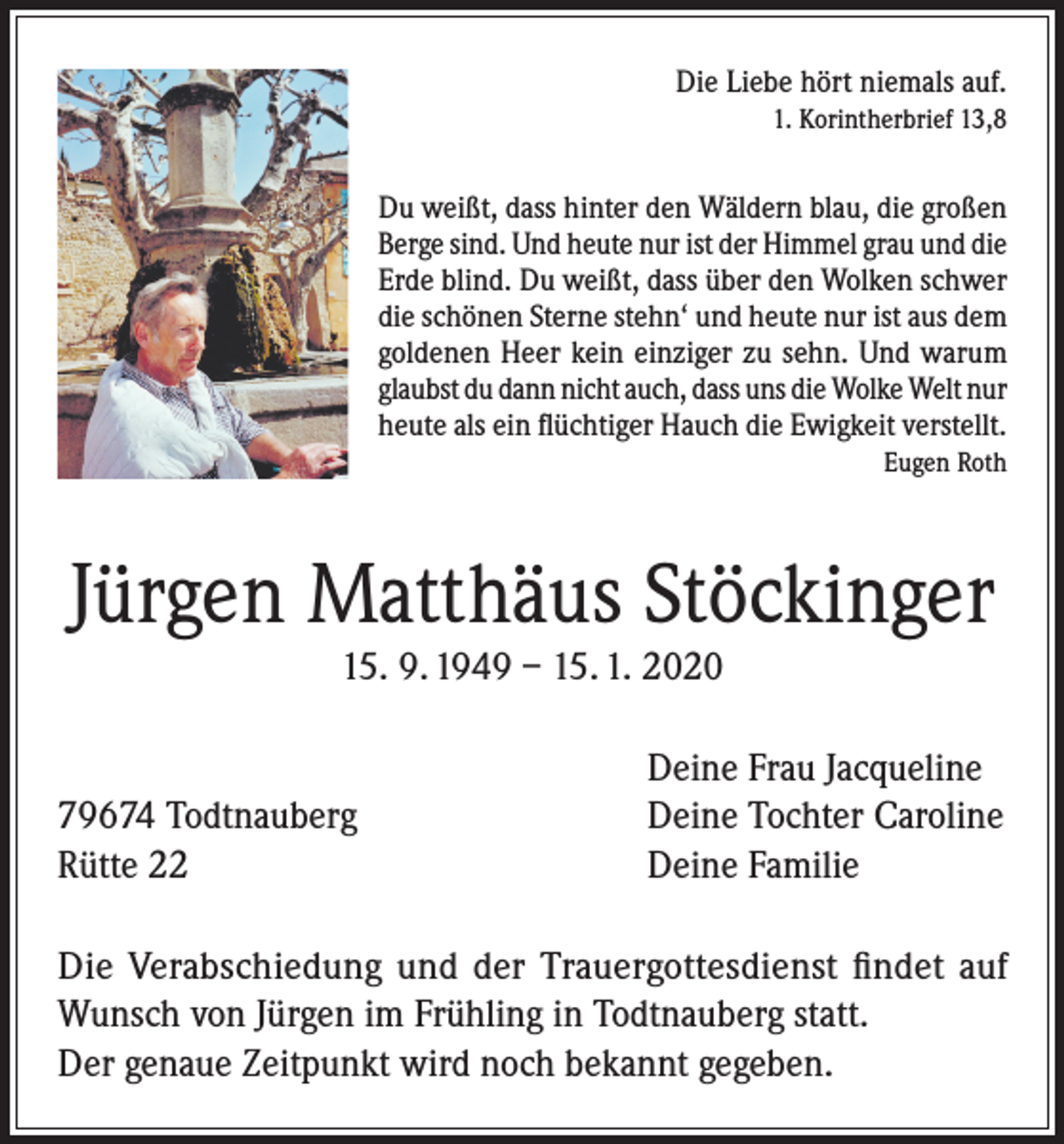 <p>Die Liebe hört niemals auf.</p><p>1. Korintherbrief 13,8<br />Du weißt, dass hinter den Wäldern blau, die großen<br />Berge sind. Und heute nur ist der Himmel grau und die<br />Erde blind. Du weißt, dass über den Wolken schwer<br />die schönen Sterne stehn‘ und heute nur ist aus dem<br />goldenen Heer kein einziger zu sehn. Und warum<br />glaubst du dann nicht auch, dass uns die Wolke Welt nur<br />heute als ein flüchtiger Hauch die Ewigkeit verstellt.</p><p>Eugen Roth</p><p>Jürgen Matthäus Stöckinger<br />15. 9. 1949 – 15. 1. 2020</p><p>79674 Todtnauberg<br />Rütte 22</p><p>Deine Frau Jacqueline<br />Deine Tochter Caroline<br />Deine Familie</p><p>Die Verabschiedung und der Trauergottesdienst findet auf<br />Wunsch von Jürgen im Frühling in Todtnauberg statt.<br />Der genaue Zeitpunkt wird noch bekannt gegeben.</p>
